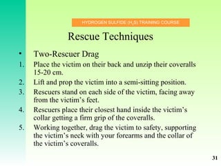 HYDROGEN SULFIDE (H2
S) TRAINING COURSE
Rescue Techniques
• Two-Rescuer Drag
1. Place the victim on their back and unzip their coveralls
15-20 cm.
2. Lift and prop the victim into a semi-sitting position.
3. Rescuers stand on each side of the victim, facing away
from the victim’s feet.
4. Rescuers place their closest hand inside the victim’s
collar getting a firm grip of the coveralls.
5. Working together, drag the victim to safety, supporting
the victim’s neck with your forearms and the collar of
the victim’s coveralls.
31
 