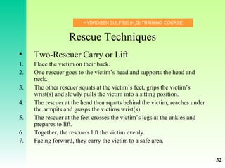 HYDROGEN SULFIDE (H2
S) TRAINING COURSE
Rescue Techniques
• Two-Rescuer Carry or Lift
1. Place the victim on their back.
2. One rescuer goes to the victim’s head and supports the head and
neck.
3. The other rescuer squats at the victim’s feet, grips the victim’s
wrist(s) and slowly pulls the victim into a sitting position.
4. The rescuer at the head then squats behind the victim, reaches under
the armpits and grasps the victims wrist(s).
5. The rescuer at the feet crosses the victim’s legs at the ankles and
prepares to lift.
6. Together, the rescuers lift the victim evenly.
7. Facing forward, they carry the victim to a safe area.
32
 