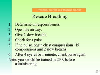 HYDROGEN SULFIDE (H2
S) TRAINING COURSE
Rescue Breathing
1. Determine unresponsiveness
2. Open the airway.
3. Give 2 slow breaths
4. Check for a pulse
5. If no pulse, begin chest compressions. 15
compressions and 2 slow breaths.
6. After 4 cycles or 1 minute, check pulse again.
Note: you should be trained in CPR before
administering.
33
 