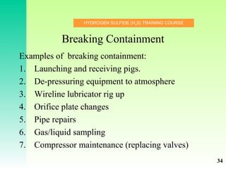 HYDROGEN SULFIDE (H2
S) TRAINING COURSE
Breaking Containment
Examples of breaking containment:
1. Launching and receiving pigs.
2. De-pressuring equipment to atmosphere
3. Wireline lubricator rig up
4. Orifice plate changes
5. Pipe repairs
6. Gas/liquid sampling
7. Compressor maintenance (replacing valves)
34
 