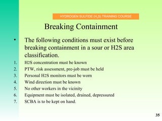 HYDROGEN SULFIDE (H2
S) TRAINING COURSE
Breaking Containment
• The following conditions must exist before
breaking containment in a sour or H2S area
classification.
1. H2S concentration must be known
2. PTW, risk assessment, pre-job must be held
3. Personal H2S monitors must be worn
4. Wind direction must be known
5. No other workers in the vicinity
6. Equipment must be isolated, drained, depressured
7. SCBA is to be kept on hand.
35
 