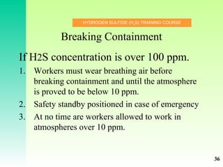 HYDROGEN SULFIDE (H2
S) TRAINING COURSE
Breaking Containment
If H2S concentration is over 100 ppm.
1. Workers must wear breathing air before
breaking containment and until the atmosphere
is proved to be below 10 ppm.
2. Safety standby positioned in case of emergency
3. At no time are workers allowed to work in
atmospheres over 10 ppm.
36
 
