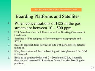 HYDROGEN SULFIDE (H2
S) TRAINING COURSE
Boarding Platforms and Satellites
• When concentrations of H2S in the gas
stream are between 10 – 500 ppm.
1. H2S Procedure must be followed as well as Breaking Containment
Guidelines.
2. Satellites will be equipped with 4 emergency escape packs and 1
SCBA.
3. Boats to approach from downwind side with portable H2S detector
turned on.
4. If any levels detected then no boarding will take place until the OIM
is contacted.
5. Boats to be equipped with with 2 – 30 minute SCBA, 1 portable
detector, and personal H2S monitors for each worker boarding the
platform.
37
 