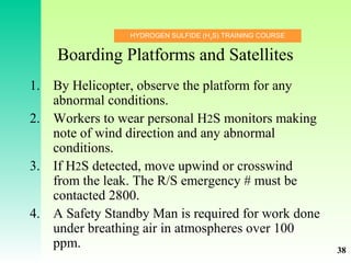 HYDROGEN SULFIDE (H2
S) TRAINING COURSE
Boarding Platforms and Satellites
1. By Helicopter, observe the platform for any
abnormal conditions.
2. Workers to wear personal H2S monitors making
note of wind direction and any abnormal
conditions.
3. If H2S detected, move upwind or crosswind
from the leak. The R/S emergency # must be
contacted 2800.
4. A Safety Standby Man is required for work done
under breathing air in atmospheres over 100
ppm. 38
 