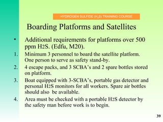 HYDROGEN SULFIDE (H2
S) TRAINING COURSE
Boarding Platforms and Satellites
• Additional requirements for platforms over 500
ppm H2S. (Edfu, M20).
1. Minimum 3 personnel to board the satellite platform.
One person to serve as safety stand-by.
2. 4 escape packs, and 3 SCBA’s and 2 spare bottles stored
on platform.
3. Boat equipped with 3-SCBA’s, portable gas detector and
personal H2S monitors for all workers. Spare air bottles
should also be available.
4. Area must be checked with a portable H2S detector by
the safety man before work is to begin.
39
 