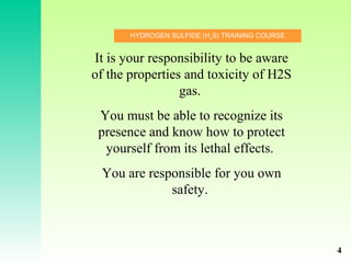 HYDROGEN SULFIDE (H2
S) TRAINING COURSE
It is your responsibility to be aware
of the properties and toxicity of H2S
gas.
You must be able to recognize its
presence and know how to protect
yourself from its lethal effects.
You are responsible for you own
safety.
4
 