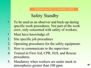 HYDROGEN SULFIDE (H2
S) TRAINING COURSE
Safety Standby
• To be used as an observer and back-up during
specific work procedures. Not part of the work
crew, only concerned with safety of workers.
• Must have knowledge of:
1. Site specific job procedures
2. Operating procedures for the safety equipment.
3. How to communicate to the supervisor
4. Trained in First Aid, CPR, H2S, and Rescue
procedures.
5. Mandatory when workers are under mask in
atmospheres greater than 100 ppm. 40
 