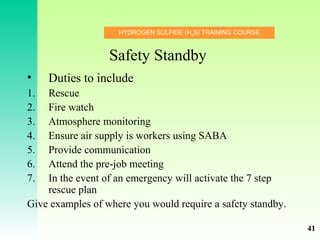 HYDROGEN SULFIDE (H2
S) TRAINING COURSE
Safety Standby
• Duties to include
1. Rescue
2. Fire watch
3. Atmosphere monitoring
4. Ensure air supply is workers using SABA
5. Provide communication
6. Attend the pre-job meeting
7. In the event of an emergency will activate the 7 step
rescue plan
Give examples of where you would require a safety standby.
41
 