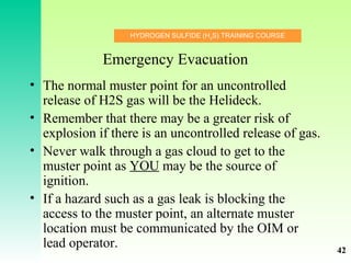 HYDROGEN SULFIDE (H2
S) TRAINING COURSE
Emergency Evacuation
• The normal muster point for an uncontrolled
release of H2S gas will be the Helideck.
• Remember that there may be a greater risk of
explosion if there is an uncontrolled release of gas.
• Never walk through a gas cloud to get to the
muster point as YOU may be the source of
ignition.
• If a hazard such as a gas leak is blocking the
access to the muster point, an alternate muster
location must be communicated by the OIM or
lead operator. 42
 