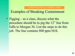 HYDROGEN SULFIDE (H2
S) TRAINING COURSE
Examples of Breaking Containment
• Pigging – as a class, discuss what the
procedure should be to pig the 12” line from
Edfu to Morgan 36. List the steps to do this
job. The line contains 800 ppm H2S.
43
 
