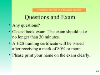 HYDROGEN SULFIDE (H2
S) TRAINING COURSE
Questions and Exam
• Any questions?
• Closed book exam. The exam should take
no longer than 30 minutes.
• A H2S training certificate will be issued
after receiving a mark of 80% or more.
• Please print your name on the exam clearly.
45
 