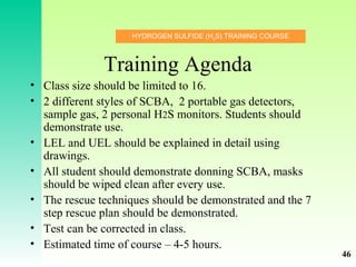 HYDROGEN SULFIDE (H2
S) TRAINING COURSE
Training Agenda
• Class size should be limited to 16.
• 2 different styles of SCBA, 2 portable gas detectors,
sample gas, 2 personal H2S monitors. Students should
demonstrate use.
• LEL and UEL should be explained in detail using
drawings.
• All student should demonstrate donning SCBA, masks
should be wiped clean after every use.
• The rescue techniques should be demonstrated and the 7
step rescue plan should be demonstrated.
• Test can be corrected in class.
• Estimated time of course – 4-5 hours.
46
 