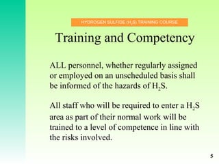 HYDROGEN SULFIDE (H2
S) TRAINING COURSE
Training and Competency
ALL personnel, whether regularly assigned
or employed on an unscheduled basis shall
be informed of the hazards of H2S.
All staff who will be required to enter a H2S
area as part of their normal work will be
trained to a level of competence in line with
the risks involved.
5
 