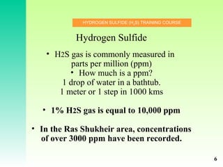 HYDROGEN SULFIDE (H2
S) TRAINING COURSE
Hydrogen Sulfide
• H2S gas is commonly measured in
parts per million (ppm)
• How much is a ppm?
1 drop of water in a bathtub.
1 meter or 1 step in 1000 kms
• 1% H2S gas is equal to 10,000 ppm
• In the Ras Shukheir area, concentrations
of over 3000 ppm have been recorded.
6
 