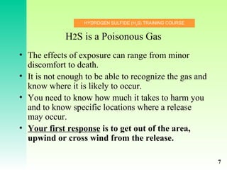 HYDROGEN SULFIDE (H2
S) TRAINING COURSE
H2S is a Poisonous Gas
• The effects of exposure can range from minor
discomfort to death.
• It is not enough to be able to recognize the gas and
know where it is likely to occur.
• You need to know how much it takes to harm you
and to know specific locations where a release
may occur.
• Your first response is to get out of the area,
upwind or cross wind from the release.
7
 