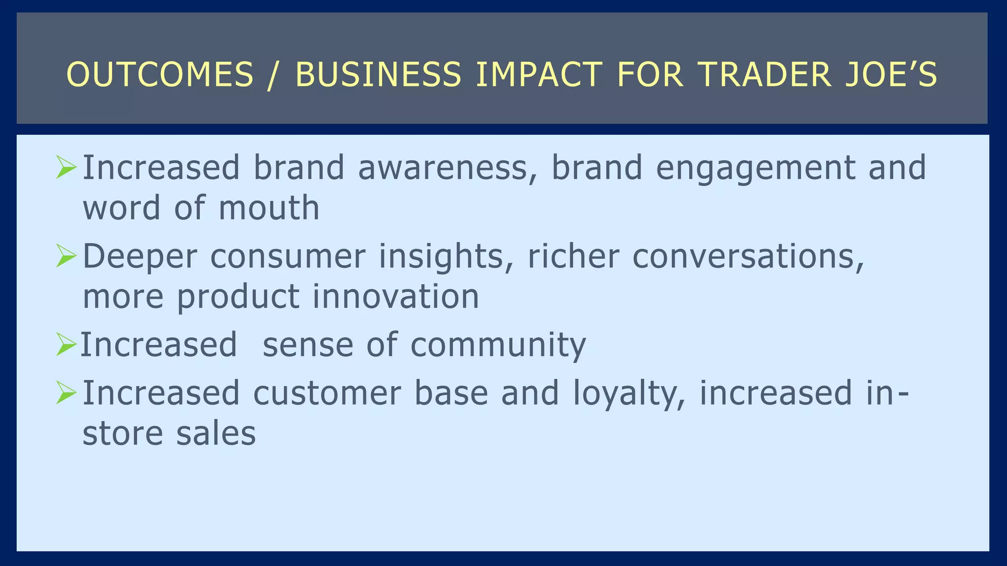 Increased brand awareness, brand engagement and
word of mouth
Deeper consumer insights, richer conversations,
more product innovation
Increased sense of community
Increased customer base and loyalty, increased in-
store sales
OUTCOMES / BUSINESS IMPACT FOR TRADER JOE’S
 