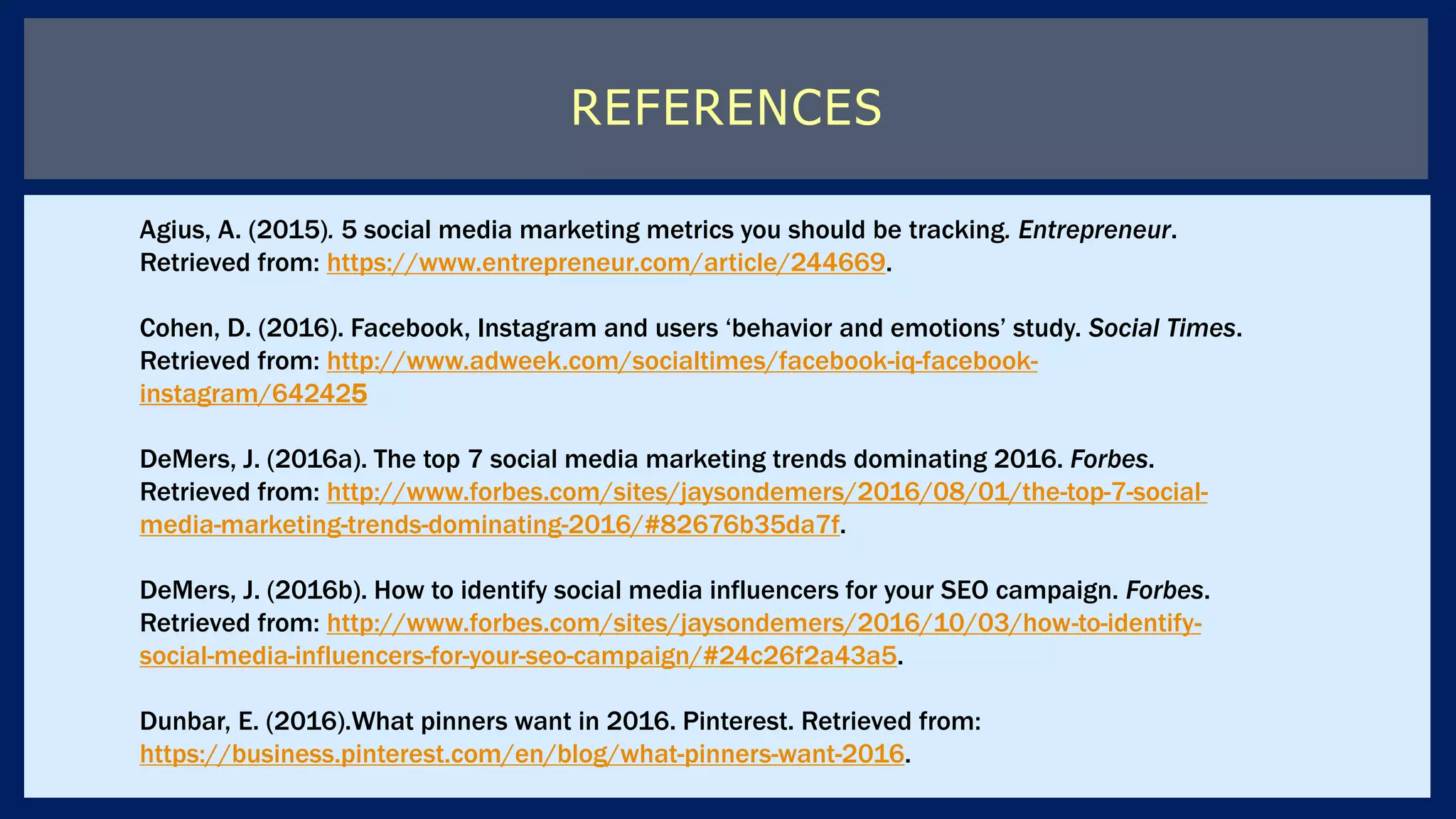 REFERENCES
Agius, A. (2015). 5 social media marketing metrics you should be tracking. Entrepreneur.
Retrieved from: https://www.entrepreneur.com/article/244669.
Cohen, D. (2016). Facebook, Instagram and users ‘behavior and emotions’ study. Social Times.
Retrieved from: http://www.adweek.com/socialtimes/facebook-iq-facebook-
instagram/642425
DeMers, J. (2016a). The top 7 social media marketing trends dominating 2016. Forbes.
Retrieved from: http://www.forbes.com/sites/jaysondemers/2016/08/01/the-top-7-social-
media-marketing-trends-dominating-2016/#82676b35da7f.
DeMers, J. (2016b). How to identify social media influencers for your SEO campaign. Forbes.
Retrieved from: http://www.forbes.com/sites/jaysondemers/2016/10/03/how-to-identify-
social-media-influencers-for-your-seo-campaign/#24c26f2a43a5.
Dunbar, E. (2016).What pinners want in 2016. Pinterest. Retrieved from:
https://business.pinterest.com/en/blog/what-pinners-want-2016.
 