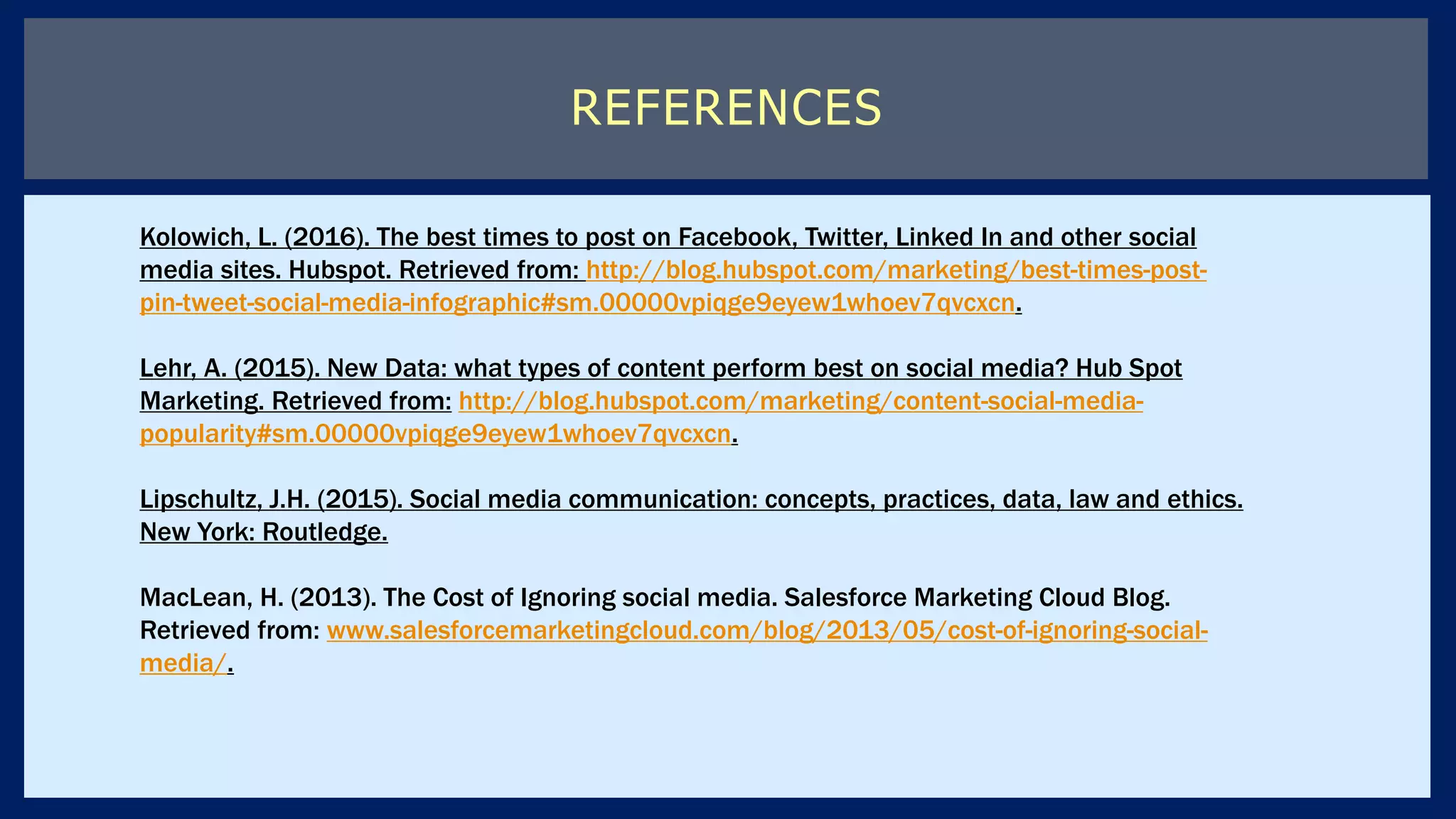REFERENCES
Kolowich, L. (2016). The best times to post on Facebook, Twitter, Linked In and other social
media sites. Hubspot. Retrieved from: http://blog.hubspot.com/marketing/best-times-post-
pin-tweet-social-media-infographic#sm.00000vpiqge9eyew1whoev7qvcxcn.
Lehr, A. (2015). New Data: what types of content perform best on social media? Hub Spot
Marketing. Retrieved from: http://blog.hubspot.com/marketing/content-social-media-
popularity#sm.00000vpiqge9eyew1whoev7qvcxcn.
Lipschultz, J.H. (2015). Social media communication: concepts, practices, data, law and ethics.
New York: Routledge.
MacLean, H. (2013). The Cost of Ignoring social media. Salesforce Marketing Cloud Blog.
Retrieved from: www.salesforcemarketingcloud.com/blog/2013/05/cost-of-ignoring-social-
media/.
 