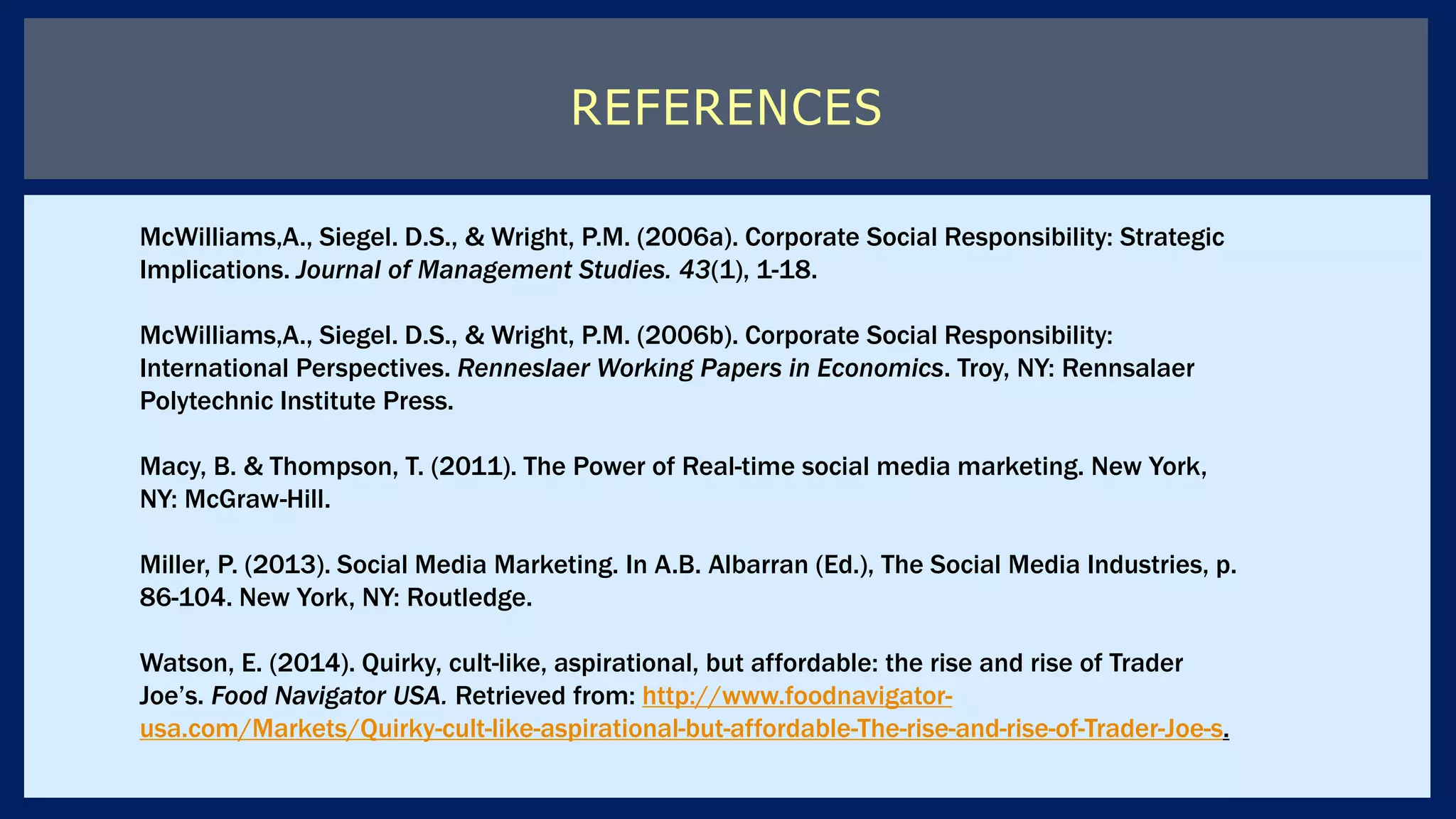 REFERENCES
McWilliams,A., Siegel. D.S., & Wright, P.M. (2006a). Corporate Social Responsibility: Strategic
Implications. Journal of Management Studies. 43(1), 1-18.
McWilliams,A., Siegel. D.S., & Wright, P.M. (2006b). Corporate Social Responsibility:
International Perspectives. Renneslaer Working Papers in Economics. Troy, NY: Rennsalaer
Polytechnic Institute Press.
Macy, B. & Thompson, T. (2011). The Power of Real-time social media marketing. New York,
NY: McGraw-Hill.
Miller, P. (2013). Social Media Marketing. In A.B. Albarran (Ed.), The Social Media Industries, p.
86-104. New York, NY: Routledge.
Watson, E. (2014). Quirky, cult-like, aspirational, but affordable: the rise and rise of Trader
Joe’s. Food Navigator USA. Retrieved from: http://www.foodnavigator-
usa.com/Markets/Quirky-cult-like-aspirational-but-affordable-The-rise-and-rise-of-Trader-Joe-s.
 