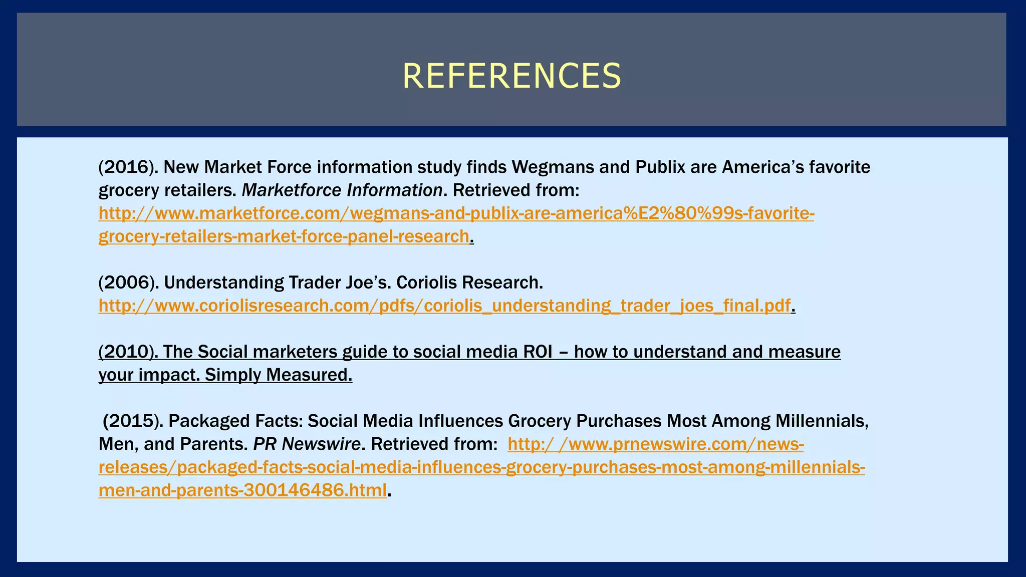REFERENCES
(2016). New Market Force information study finds Wegmans and Publix are America’s favorite
grocery retailers. Marketforce Information. Retrieved from:
http://www.marketforce.com/wegmans-and-publix-are-america%E2%80%99s-favorite-
grocery-retailers-market-force-panel-research.
(2006). Understanding Trader Joe’s. Coriolis Research.
http://www.coriolisresearch.com/pdfs/coriolis_understanding_trader_joes_final.pdf.
(2010). The Social marketers guide to social media ROI – how to understand and measure
your impact. Simply Measured.
(2015). Packaged Facts: Social Media Influences Grocery Purchases Most Among Millennials,
Men, and Parents. PR Newswire. Retrieved from: http:/ /www.prnewswire.com/news-
releases/packaged-facts-social-media-influences-grocery-purchases-most-among-millennials-
men-and-parents-300146486.html.
 