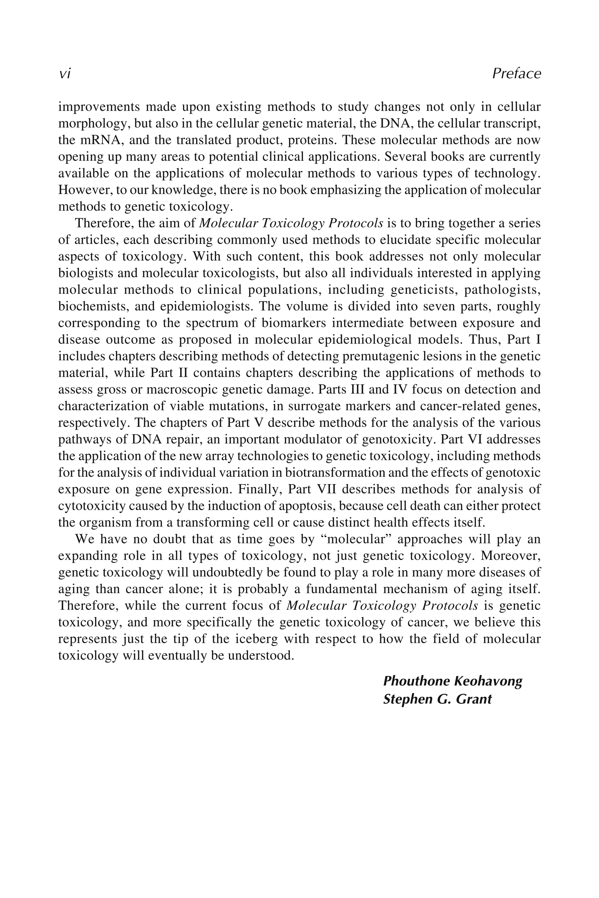 vi Preface
improvements made upon existing methods to study changes not only in cellular
morphology, but also in the cellular genetic material, the DNA, the cellular transcript,
the mRNA, and the translated product, proteins. These molecular methods are now
opening up many areas to potential clinical applications. Several books are currently
available on the applications of molecular methods to various types of technology.
However, to our knowledge, there is no book emphasizing the application of molecular
methods to genetic toxicology.
Therefore, the aim of Molecular Toxicology Protocols is to bring together a series
of articles, each describing commonly used methods to elucidate specific molecular
aspects of toxicology. With such content, this book addresses not only molecular
biologists and molecular toxicologists, but also all individuals interested in applying
molecular methods to clinical populations, including geneticists, pathologists,
biochemists, and epidemiologists. The volume is divided into seven parts, roughly
corresponding to the spectrum of biomarkers intermediate between exposure and
disease outcome as proposed in molecular epidemiological models. Thus, Part I
includes chapters describing methods of detecting premutagenic lesions in the genetic
material, while Part II contains chapters describing the applications of methods to
assess gross or macroscopic genetic damage. Parts III and IV focus on detection and
characterization of viable mutations, in surrogate markers and cancer-related genes,
respectively. The chapters of Part V describe methods for the analysis of the various
pathways of DNA repair, an important modulator of genotoxicity. Part VI addresses
the application of the new array technologies to genetic toxicology, including methods
for the analysis of individual variation in biotransformation and the effects of genotoxic
exposure on gene expression. Finally, Part VII describes methods for analysis of
cytotoxicity caused by the induction of apoptosis, because cell death can either protect
the organism from a transforming cell or cause distinct health effects itself.
We have no doubt that as time goes by “molecular” approaches will play an
expanding role in all types of toxicology, not just genetic toxicology. Moreover,
genetic toxicology will undoubtedly be found to play a role in many more diseases of
aging than cancer alone; it is probably a fundamental mechanism of aging itself.
Therefore, while the current focus of Molecular Toxicology Protocols is genetic
toxicology, and more specifically the genetic toxicology of cancer, we believe this
represents just the tip of the iceberg with respect to how the field of molecular
toxicology will eventually be understood.
Phouthone Keohavong
Stephen G. Grant
 
