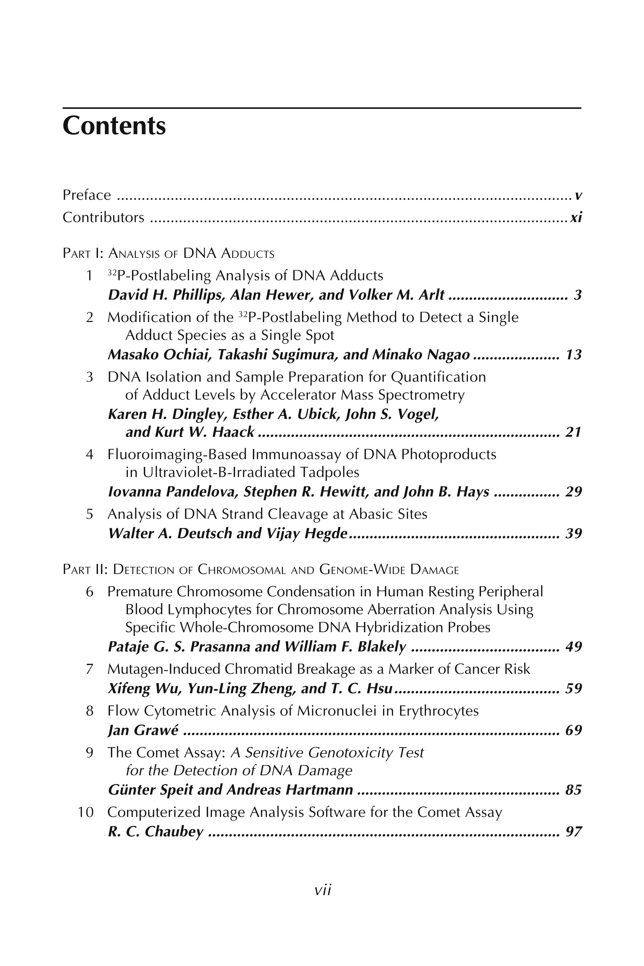 Contents
vii
Preface ..............................................................................................................v
Contributors .....................................................................................................xi
PART I: ANALYSIS OF DNA ADDUCTS
1 32
P-Postlabeling Analysis of DNA Adducts
David H. Phillips, Alan Hewer, and Volker M. Arlt ............................. 3
2 Modification of the 32
P-Postlabeling Method to Detect a Single
Adduct Species as a Single Spot
Masako Ochiai, Takashi Sugimura, and Minako Nagao ..................... 13
3 DNA Isolation and Sample Preparation for Quantification
of Adduct Levels by Accelerator Mass Spectrometry
Karen H. Dingley, Esther A. Ubick, John S. Vogel,
and Kurt W. Haack ......................................................................... 21
4 Fluoroimaging-Based Immunoassay of DNA Photoproducts
in Ultraviolet-B-Irradiated Tadpoles
Iovanna Pandelova, Stephen R. Hewitt, and John B. Hays ................ 29
5 Analysis of DNA Strand Cleavage at Abasic Sites
Walter A. Deutsch and Vijay Hegde................................................... 39
PART II: DETECTION OF CHROMOSOMAL AND GENOME-WIDE DAMAGE
6 Premature Chromosome Condensation in Human Resting Peripheral
Blood Lymphocytes for Chromosome Aberration Analysis Using
Specific Whole-Chromosome DNA Hybridization Probes
Pataje G. S. Prasanna and William F. Blakely .................................... 49
7 Mutagen-Induced Chromatid Breakage as a Marker of Cancer Risk
Xifeng Wu, Yun-Ling Zheng, and T. C. Hsu........................................ 59
8 Flow Cytometric Analysis of Micronuclei in Erythrocytes
Jan Grawé ........................................................................................... 69
9 The Comet Assay: A Sensitive Genotoxicity Test
for the Detection of DNA Damage
Günter Speit and Andreas Hartmann ................................................. 85
10 Computerized Image Analysis Software for the Comet Assay
R. C. Chaubey ..................................................................................... 97
 