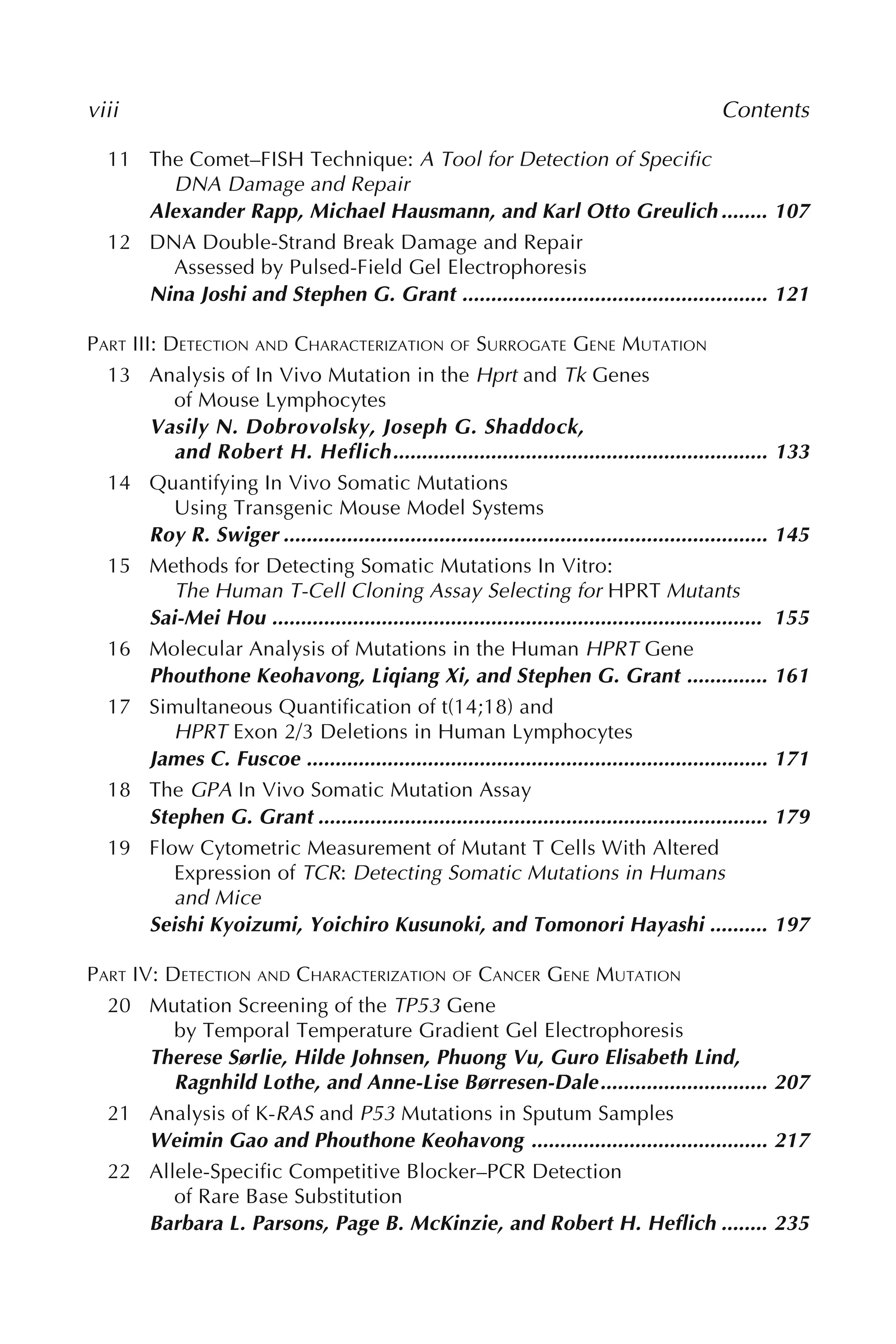 viii Contents
11 The Comet–FISH Technique: A Tool for Detection of Specific
DNA Damage and Repair
Alexander Rapp, Michael Hausmann, and Karl Otto Greulich ........ 107
12 DNA Double-Strand Break Damage and Repair
Assessed by Pulsed-Field Gel Electrophoresis
Nina Joshi and Stephen G. Grant ..................................................... 121
PART III: DETECTION AND CHARACTERIZATION OF SURROGATE GENE MUTATION
13 Analysis of In Vivo Mutation in the Hprt and Tk Genes
of Mouse Lymphocytes
Vasily N. Dobrovolsky, Joseph G. Shaddock,
and Robert H. Heflich................................................................. 133
14 Quantifying In Vivo Somatic Mutations
Using Transgenic Mouse Model Systems
Roy R. Swiger .................................................................................... 145
15 Methods for Detecting Somatic Mutations In Vitro:
The Human T-Cell Cloning Assay Selecting for HPRT Mutants
Sai-Mei Hou ..................................................................................... 155
16 Molecular Analysis of Mutations in the Human HPRT Gene
Phouthone Keohavong, Liqiang Xi, and Stephen G. Grant .............. 161
17 Simultaneous Quantification of t(14;18) and
HPRT Exon 2/3 Deletions in Human Lymphocytes
James C. Fuscoe ................................................................................ 171
18 The GPA In Vivo Somatic Mutation Assay
Stephen G. Grant .............................................................................. 179
19 Flow Cytometric Measurement of Mutant T Cells With Altered
Expression of TCR: Detecting Somatic Mutations in Humans
and Mice
Seishi Kyoizumi, Yoichiro Kusunoki, and Tomonori Hayashi .......... 197
PART IV: DETECTION AND CHARACTERIZATION OF CANCER GENE MUTATION
20 Mutation Screening of the TP53 Gene
by Temporal Temperature Gradient Gel Electrophoresis
Therese Sørlie, Hilde Johnsen, Phuong Vu, Guro Elisabeth Lind,
Ragnhild Lothe, and Anne-Lise Børresen-Dale............................. 207
21 Analysis of K-RAS and P53 Mutations in Sputum Samples
Weimin Gao and Phouthone Keohavong ......................................... 217
22 Allele-Specific Competitive Blocker–PCR Detection
of Rare Base Substitution
Barbara L. Parsons, Page B. McKinzie, and Robert H. Heflich ........ 235
 