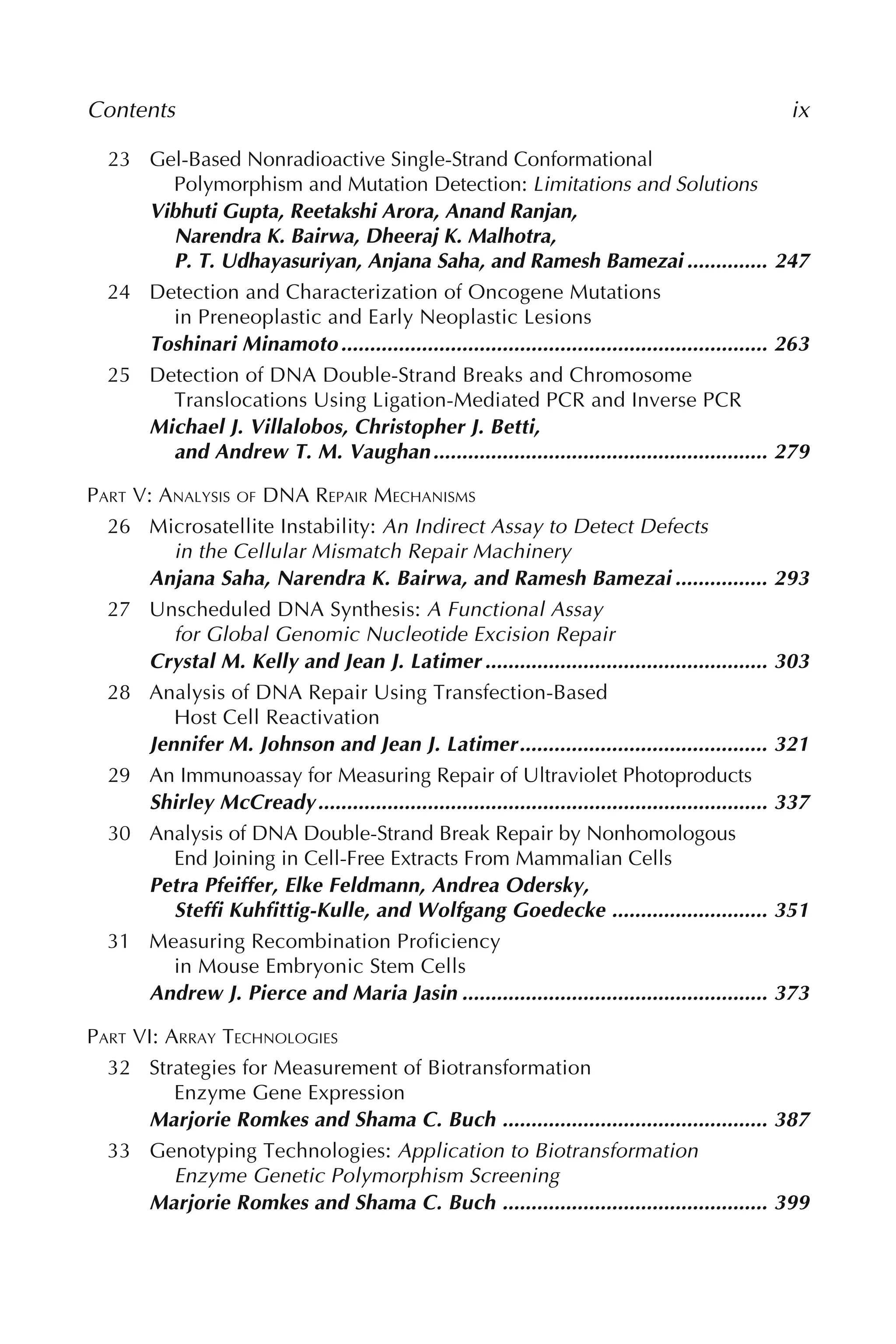 23 Gel-Based Nonradioactive Single-Strand Conformational
Polymorphism and Mutation Detection: Limitations and Solutions
Vibhuti Gupta, Reetakshi Arora, Anand Ranjan,
Narendra K. Bairwa, Dheeraj K. Malhotra,
P. T. Udhayasuriyan, Anjana Saha, and Ramesh Bamezai .............. 247
24 Detection and Characterization of Oncogene Mutations
in Preneoplastic and Early Neoplastic Lesions
Toshinari Minamoto.......................................................................... 263
25 Detection of DNA Double-Strand Breaks and Chromosome
Translocations Using Ligation-Mediated PCR and Inverse PCR
Michael J. Villalobos, Christopher J. Betti,
and Andrew T. M. Vaughan.......................................................... 279
PART V: ANALYSIS OF DNA REPAIR MECHANISMS
26 Microsatellite Instability: An Indirect Assay to Detect Defects
in the Cellular Mismatch Repair Machinery
Anjana Saha, Narendra K. Bairwa, and Ramesh Bamezai ................ 293
27 Unscheduled DNA Synthesis: A Functional Assay
for Global Genomic Nucleotide Excision Repair
Crystal M. Kelly and Jean J. Latimer ................................................. 303
28 Analysis of DNA Repair Using Transfection-Based
Host Cell Reactivation
Jennifer M. Johnson and Jean J. Latimer........................................... 321
29 An Immunoassay for Measuring Repair of Ultraviolet Photoproducts
Shirley McCready.............................................................................. 337
30 Analysis of DNA Double-Strand Break Repair by Nonhomologous
End Joining in Cell-Free Extracts From Mammalian Cells
Petra Pfeiffer, Elke Feldmann, Andrea Odersky,
Steffi Kuhfittig-Kulle, and Wolfgang Goedecke ........................... 351
31 Measuring Recombination Proficiency
in Mouse Embryonic Stem Cells
Andrew J. Pierce and Maria Jasin ..................................................... 373
PART VI: ARRAY TECHNOLOGIES
32 Strategies for Measurement of Biotransformation
Enzyme Gene Expression
Marjorie Romkes and Shama C. Buch .............................................. 387
33 Genotyping Technologies: Application to Biotransformation
Enzyme Genetic Polymorphism Screening
Marjorie Romkes and Shama C. Buch .............................................. 399
Contents ix
 