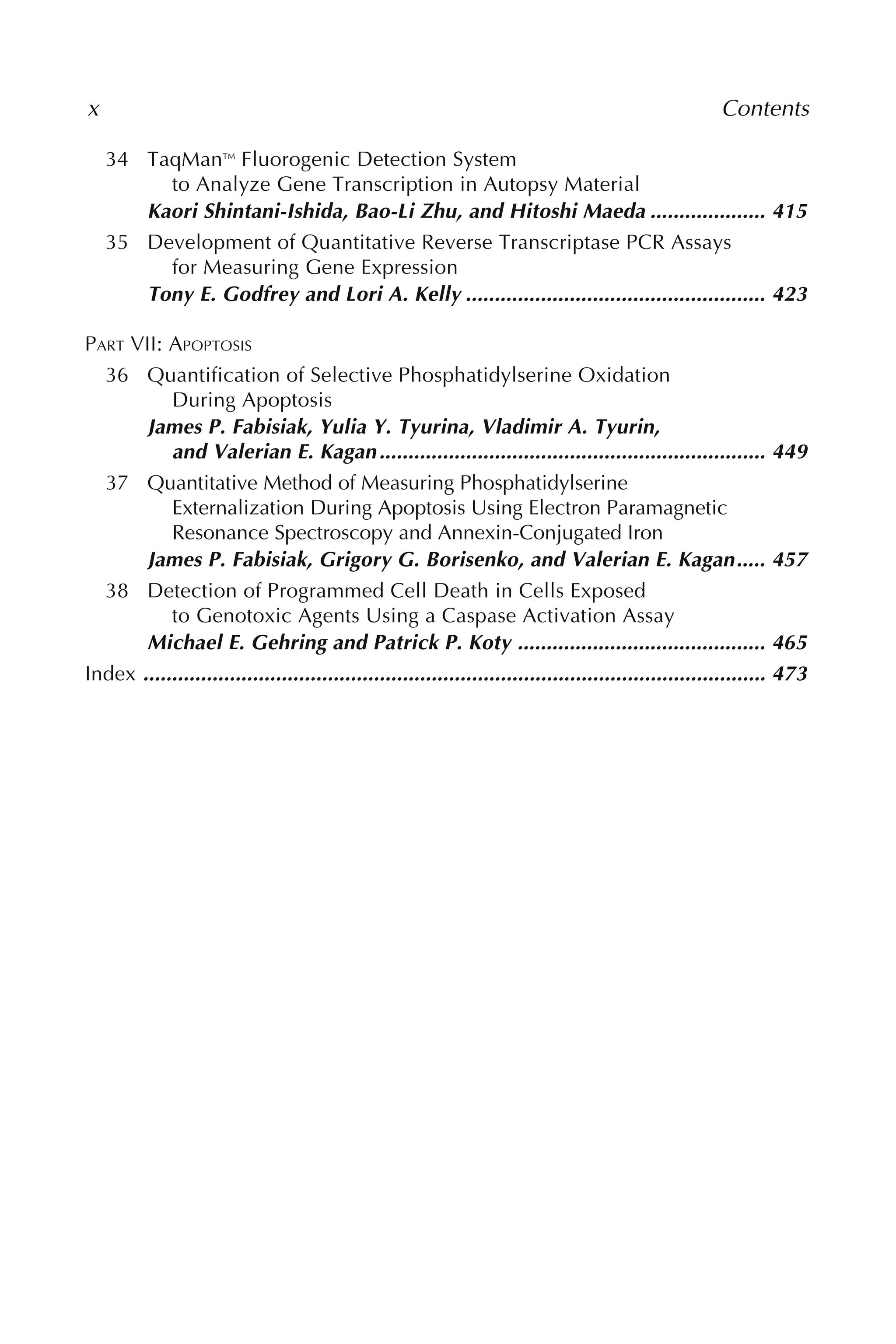 34 TaqManTM
Fluorogenic Detection System
to Analyze Gene Transcription in Autopsy Material
Kaori Shintani-Ishida, Bao-Li Zhu, and Hitoshi Maeda .................... 415
35 Development of Quantitative Reverse Transcriptase PCR Assays
for Measuring Gene Expression
Tony E. Godfrey and Lori A. Kelly .................................................... 423
PART VII: APOPTOSIS
36 Quantification of Selective Phosphatidylserine Oxidation
During Apoptosis
James P. Fabisiak, Yulia Y. Tyurina, Vladimir A. Tyurin,
and Valerian E. Kagan................................................................... 449
37 Quantitative Method of Measuring Phosphatidylserine
Externalization During Apoptosis Using Electron Paramagnetic
Resonance Spectroscopy and Annexin-Conjugated Iron
James P. Fabisiak, Grigory G. Borisenko, and Valerian E. Kagan..... 457
38 Detection of Programmed Cell Death in Cells Exposed
to Genotoxic Agents Using a Caspase Activation Assay
Michael E. Gehring and Patrick P. Koty ........................................... 465
Index ............................................................................................................ 473
x Contents
 