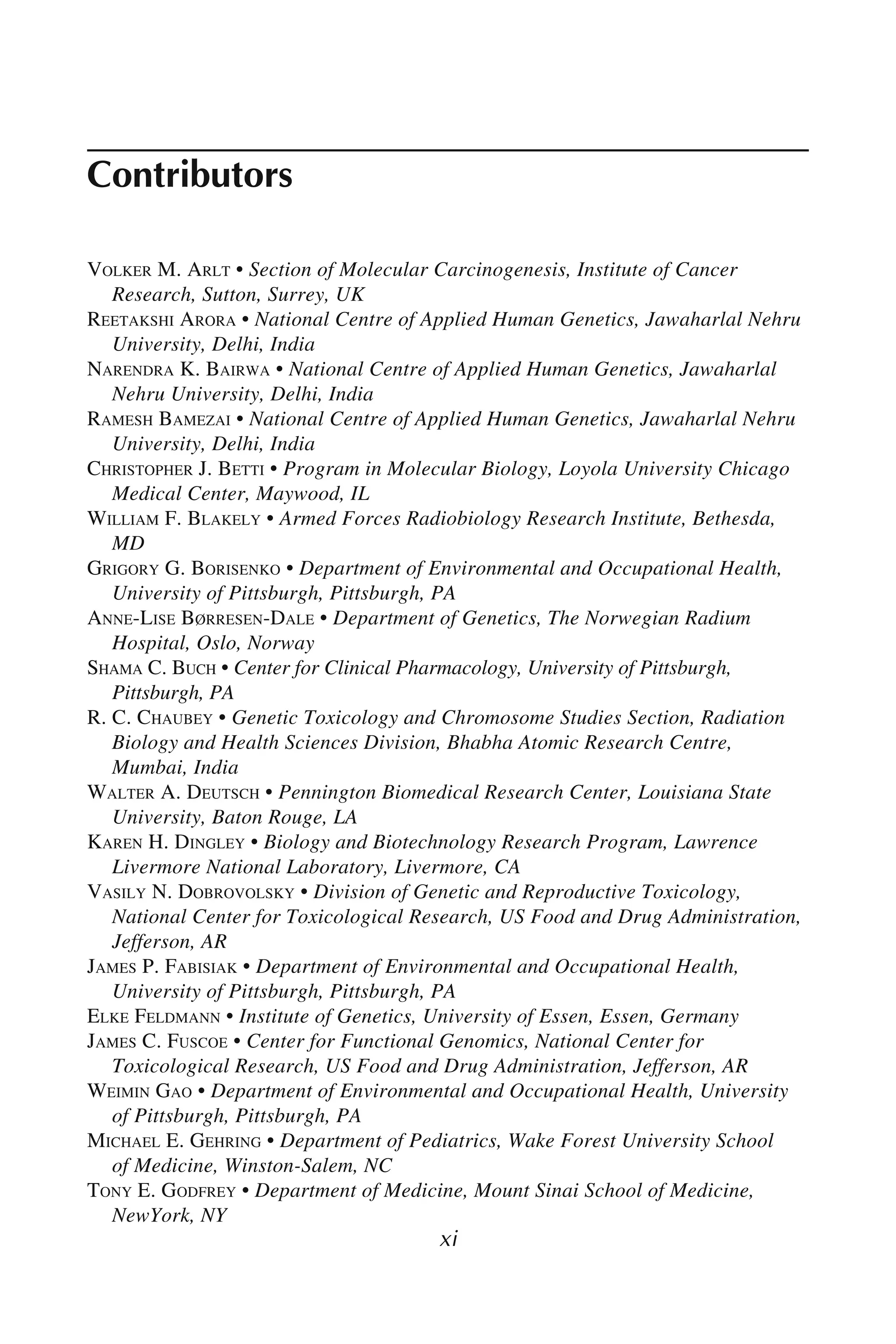 xi
Contributors
VOLKER M. ARLT • Section of Molecular Carcinogenesis, Institute of Cancer
Research, Sutton, Surrey, UK
REETAKSHI ARORA • National Centre of Applied Human Genetics, Jawaharlal Nehru
University, Delhi, India
NARENDRA K. BAIRWA • National Centre of Applied Human Genetics, Jawaharlal
Nehru University, Delhi, India
RAMESH BAMEZAI • National Centre of Applied Human Genetics, Jawaharlal Nehru
University, Delhi, India
CHRISTOPHER J. BETTI • Program in Molecular Biology, Loyola University Chicago
Medical Center, Maywood, IL
WILLIAM F. BLAKELY • Armed Forces Radiobiology Research Institute, Bethesda,
MD
GRIGORY G. BORISENKO • Department of Environmental and Occupational Health,
University of Pittsburgh, Pittsburgh, PA
ANNE-LISE BØRRESEN-DALE • Department of Genetics, The Norwegian Radium
Hospital, Oslo, Norway
SHAMA C. BUCH • Center for Clinical Pharmacology, University of Pittsburgh,
Pittsburgh, PA
R. C. CHAUBEY • Genetic Toxicology and Chromosome Studies Section, Radiation
Biology and Health Sciences Division, Bhabha Atomic Research Centre,
Mumbai, India
WALTER A. DEUTSCH • Pennington Biomedical Research Center, Louisiana State
University, Baton Rouge, LA
KAREN H. DINGLEY • Biology and Biotechnology Research Program, Lawrence
Livermore National Laboratory, Livermore, CA
VASILY N. DOBROVOLSKY • Division of Genetic and Reproductive Toxicology,
National Center for Toxicological Research, US Food and Drug Administration,
Jefferson, AR
JAMES P. FABISIAK • Department of Environmental and Occupational Health,
University of Pittsburgh, Pittsburgh, PA
ELKE FELDMANN • Institute of Genetics, University of Essen, Essen, Germany
JAMES C. FUSCOE • Center for Functional Genomics, National Center for
Toxicological Research, US Food and Drug Administration, Jefferson, AR
WEIMIN GAO • Department of Environmental and Occupational Health, University
of Pittsburgh, Pittsburgh, PA
MICHAEL E. GEHRING • Department of Pediatrics, Wake Forest University School
of Medicine, Winston-Salem, NC
TONY E. GODFREY • Department of Medicine, Mount Sinai School of Medicine,
NewYork, NY
 