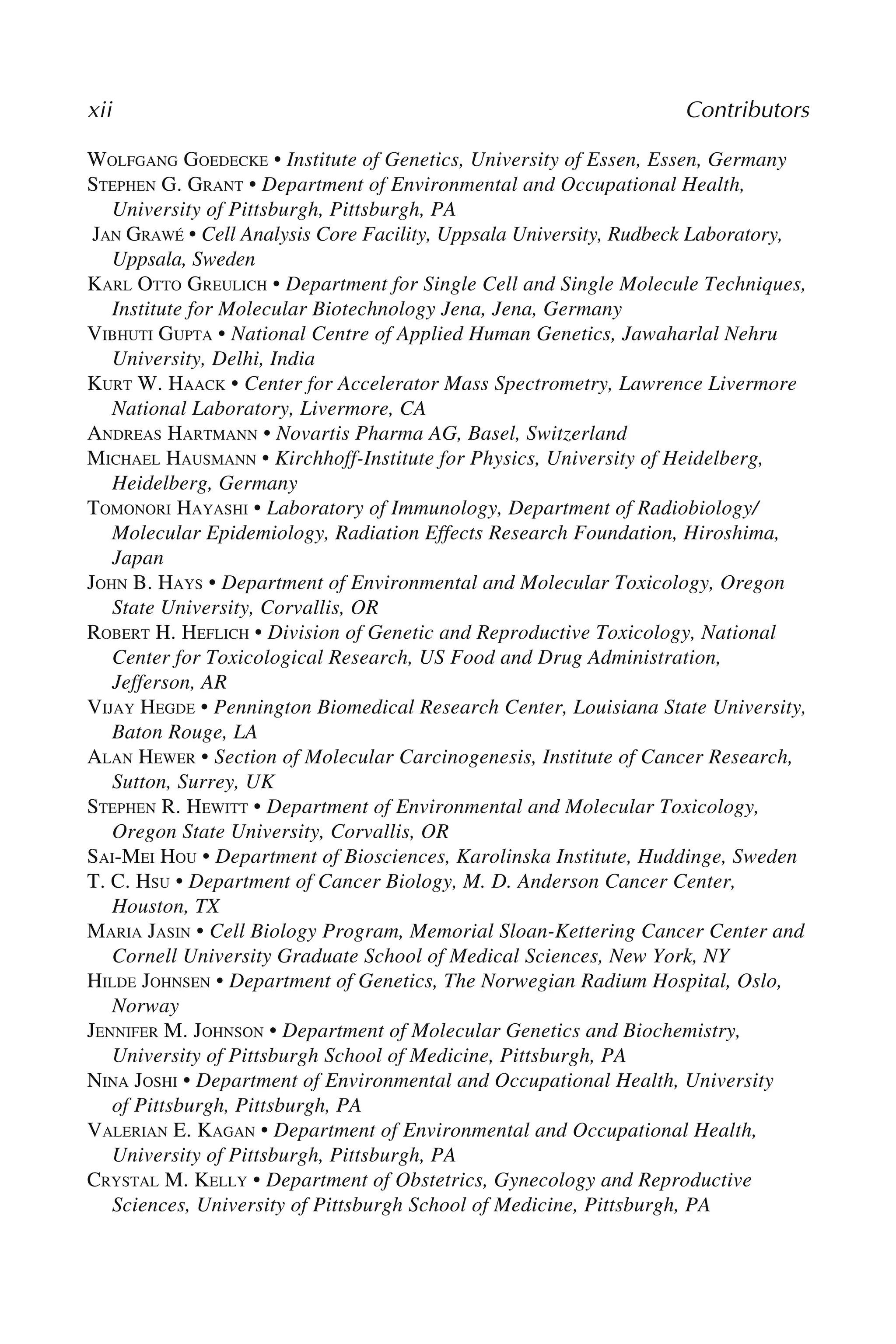 xii Contributors
WOLFGANG GOEDECKE • Institute of Genetics, University of Essen, Essen, Germany
STEPHEN G. GRANT • Department of Environmental and Occupational Health,
University of Pittsburgh, Pittsburgh, PA
JAN GRAWÉ • Cell Analysis Core Facility, Uppsala University, Rudbeck Laboratory,
Uppsala, Sweden
KARL OTTO GREULICH • Department for Single Cell and Single Molecule Techniques,
Institute for Molecular Biotechnology Jena, Jena, Germany
VIBHUTI GUPTA • National Centre of Applied Human Genetics, Jawaharlal Nehru
University, Delhi, India
KURT W. HAACK • Center for Accelerator Mass Spectrometry, Lawrence Livermore
National Laboratory, Livermore, CA
ANDREAS HARTMANN • Novartis Pharma AG, Basel, Switzerland
MICHAEL HAUSMANN • Kirchhoff-Institute for Physics, University of Heidelberg,
Heidelberg, Germany
TOMONORI HAYASHI • Laboratory of Immunology, Department of Radiobiology/
Molecular Epidemiology, Radiation Effects Research Foundation, Hiroshima,
Japan
JOHN B. HAYS • Department of Environmental and Molecular Toxicology, Oregon
State University, Corvallis, OR
ROBERT H. HEFLICH • Division of Genetic and Reproductive Toxicology, National
Center for Toxicological Research, US Food and Drug Administration,
Jefferson, AR
VIJAY HEGDE • Pennington Biomedical Research Center, Louisiana State University,
Baton Rouge, LA
ALAN HEWER • Section of Molecular Carcinogenesis, Institute of Cancer Research,
Sutton, Surrey, UK
STEPHEN R. HEWITT • Department of Environmental and Molecular Toxicology,
Oregon State University, Corvallis, OR
SAI-MEI HOU • Department of Biosciences, Karolinska Institute, Huddinge, Sweden
T. C. HSU • Department of Cancer Biology, M. D. Anderson Cancer Center,
Houston, TX
MARIA JASIN • Cell Biology Program, Memorial Sloan-Kettering Cancer Center and
Cornell University Graduate School of Medical Sciences, New York, NY
HILDE JOHNSEN • Department of Genetics, The Norwegian Radium Hospital, Oslo,
Norway
JENNIFER M. JOHNSON • Department of Molecular Genetics and Biochemistry,
University of Pittsburgh School of Medicine, Pittsburgh, PA
NINA JOSHI • Department of Environmental and Occupational Health, University
of Pittsburgh, Pittsburgh, PA
VALERIAN E. KAGAN • Department of Environmental and Occupational Health,
University of Pittsburgh, Pittsburgh, PA
CRYSTAL M. KELLY • Department of Obstetrics, Gynecology and Reproductive
Sciences, University of Pittsburgh School of Medicine, Pittsburgh, PA
 