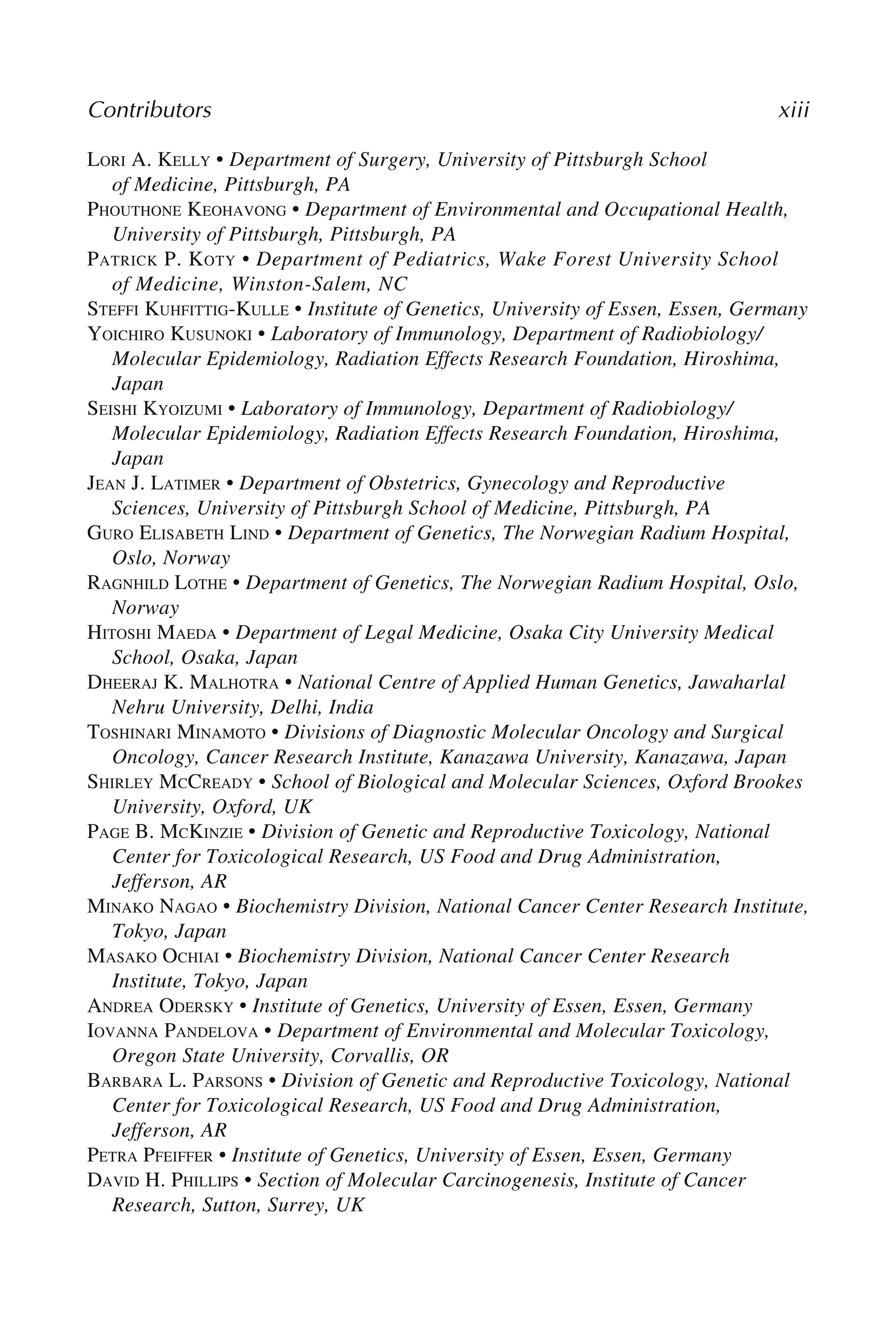 Contributors xiii
LORI A. KELLY • Department of Surgery, University of Pittsburgh School
of Medicine, Pittsburgh, PA
PHOUTHONE KEOHAVONG • Department of Environmental and Occupational Health,
University of Pittsburgh, Pittsburgh, PA
PATRICK P. KOTY • Department of Pediatrics, Wake Forest University School
of Medicine, Winston-Salem, NC
STEFFI KUHFITTIG-KULLE • Institute of Genetics, University of Essen, Essen, Germany
YOICHIRO KUSUNOKI • Laboratory of Immunology, Department of Radiobiology/
Molecular Epidemiology, Radiation Effects Research Foundation, Hiroshima,
Japan
SEISHI KYOIZUMI • Laboratory of Immunology, Department of Radiobiology/
Molecular Epidemiology, Radiation Effects Research Foundation, Hiroshima,
Japan
JEAN J. LATIMER • Department of Obstetrics, Gynecology and Reproductive
Sciences, University of Pittsburgh School of Medicine, Pittsburgh, PA
GURO ELISABETH LIND • Department of Genetics, The Norwegian Radium Hospital,
Oslo, Norway
RAGNHILD LOTHE • Department of Genetics, The Norwegian Radium Hospital, Oslo,
Norway
HITOSHI MAEDA • Department of Legal Medicine, Osaka City University Medical
School, Osaka, Japan
DHEERAJ K. MALHOTRA • National Centre of Applied Human Genetics, Jawaharlal
Nehru University, Delhi, India
TOSHINARI MINAMOTO • Divisions of Diagnostic Molecular Oncology and Surgical
Oncology, Cancer Research Institute, Kanazawa University, Kanazawa, Japan
SHIRLEY MCCREADY • School of Biological and Molecular Sciences, Oxford Brookes
University, Oxford, UK
PAGE B. MCKINZIE • Division of Genetic and Reproductive Toxicology, National
Center for Toxicological Research, US Food and Drug Administration,
Jefferson, AR
MINAKO NAGAO • Biochemistry Division, National Cancer Center Research Institute,
Tokyo, Japan
MASAKO OCHIAI • Biochemistry Division, National Cancer Center Research
Institute, Tokyo, Japan
ANDREA ODERSKY • Institute of Genetics, University of Essen, Essen, Germany
IOVANNA PANDELOVA • Department of Environmental and Molecular Toxicology,
Oregon State University, Corvallis, OR
BARBARA L. PARSONS • Division of Genetic and Reproductive Toxicology, National
Center for Toxicological Research, US Food and Drug Administration,
Jefferson, AR
PETRA PFEIFFER • Institute of Genetics, University of Essen, Essen, Germany
DAVID H. PHILLIPS • Section of Molecular Carcinogenesis, Institute of Cancer
Research, Sutton, Surrey, UK
 
