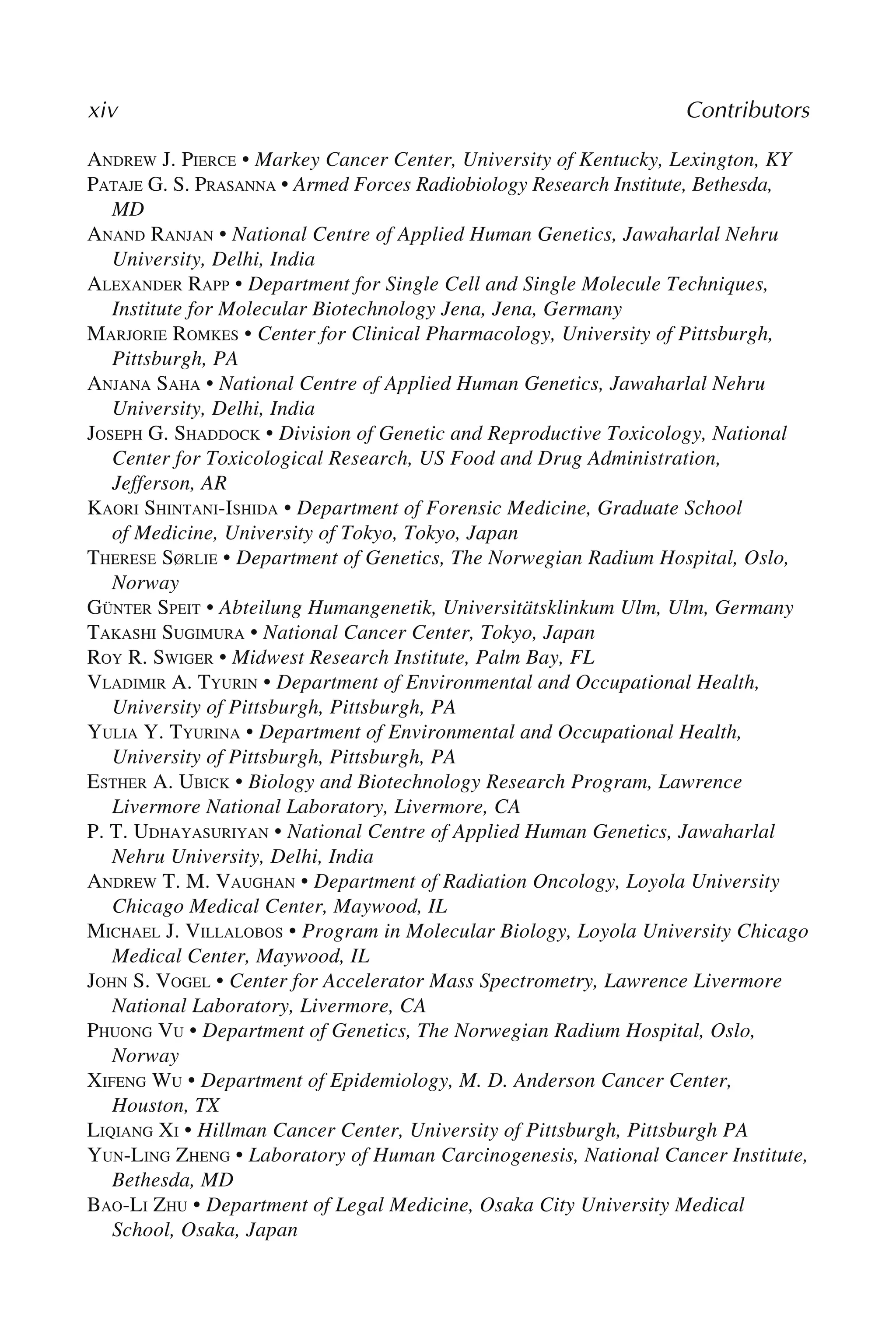 xiv Contributors
ANDREW J. PIERCE • Markey Cancer Center, University of Kentucky, Lexington, KY
PATAJE G. S. PRASANNA • Armed Forces Radiobiology Research Institute, Bethesda,
MD
ANAND RANJAN • National Centre of Applied Human Genetics, Jawaharlal Nehru
University, Delhi, India
ALEXANDER RAPP • Department for Single Cell and Single Molecule Techniques,
Institute for Molecular Biotechnology Jena, Jena, Germany
MARJORIE ROMKES • Center for Clinical Pharmacology, University of Pittsburgh,
Pittsburgh, PA
ANJANA SAHA • National Centre of Applied Human Genetics, Jawaharlal Nehru
University, Delhi, India
JOSEPH G. SHADDOCK • Division of Genetic and Reproductive Toxicology, National
Center for Toxicological Research, US Food and Drug Administration,
Jefferson, AR
KAORI SHINTANI-ISHIDA • Department of Forensic Medicine, Graduate School
of Medicine, University of Tokyo, Tokyo, Japan
THERESE SØRLIE • Department of Genetics, The Norwegian Radium Hospital, Oslo,
Norway
GÜNTER SPEIT • Abteilung Humangenetik, Universitätsklinkum Ulm, Ulm, Germany
TAKASHI SUGIMURA • National Cancer Center, Tokyo, Japan
ROY R. SWIGER • Midwest Research Institute, Palm Bay, FL
VLADIMIR A. TYURIN • Department of Environmental and Occupational Health,
University of Pittsburgh, Pittsburgh, PA
YULIA Y. TYURINA • Department of Environmental and Occupational Health,
University of Pittsburgh, Pittsburgh, PA
ESTHER A. UBICK • Biology and Biotechnology Research Program, Lawrence
Livermore National Laboratory, Livermore, CA
P. T. UDHAYASURIYAN • National Centre of Applied Human Genetics, Jawaharlal
Nehru University, Delhi, India
ANDREW T. M. VAUGHAN • Department of Radiation Oncology, Loyola University
Chicago Medical Center, Maywood, IL
MICHAEL J. VILLALOBOS • Program in Molecular Biology, Loyola University Chicago
Medical Center, Maywood, IL
JOHN S. VOGEL • Center for Accelerator Mass Spectrometry, Lawrence Livermore
National Laboratory, Livermore, CA
PHUONG VU • Department of Genetics, The Norwegian Radium Hospital, Oslo,
Norway
XIFENG WU • Department of Epidemiology, M. D. Anderson Cancer Center,
Houston, TX
LIQIANG XI • Hillman Cancer Center, University of Pittsburgh, Pittsburgh PA
YUN-LING ZHENG • Laboratory of Human Carcinogenesis, National Cancer Institute,
Bethesda, MD
BAO-LI ZHU • Department of Legal Medicine, Osaka City University Medical
School, Osaka, Japan
 