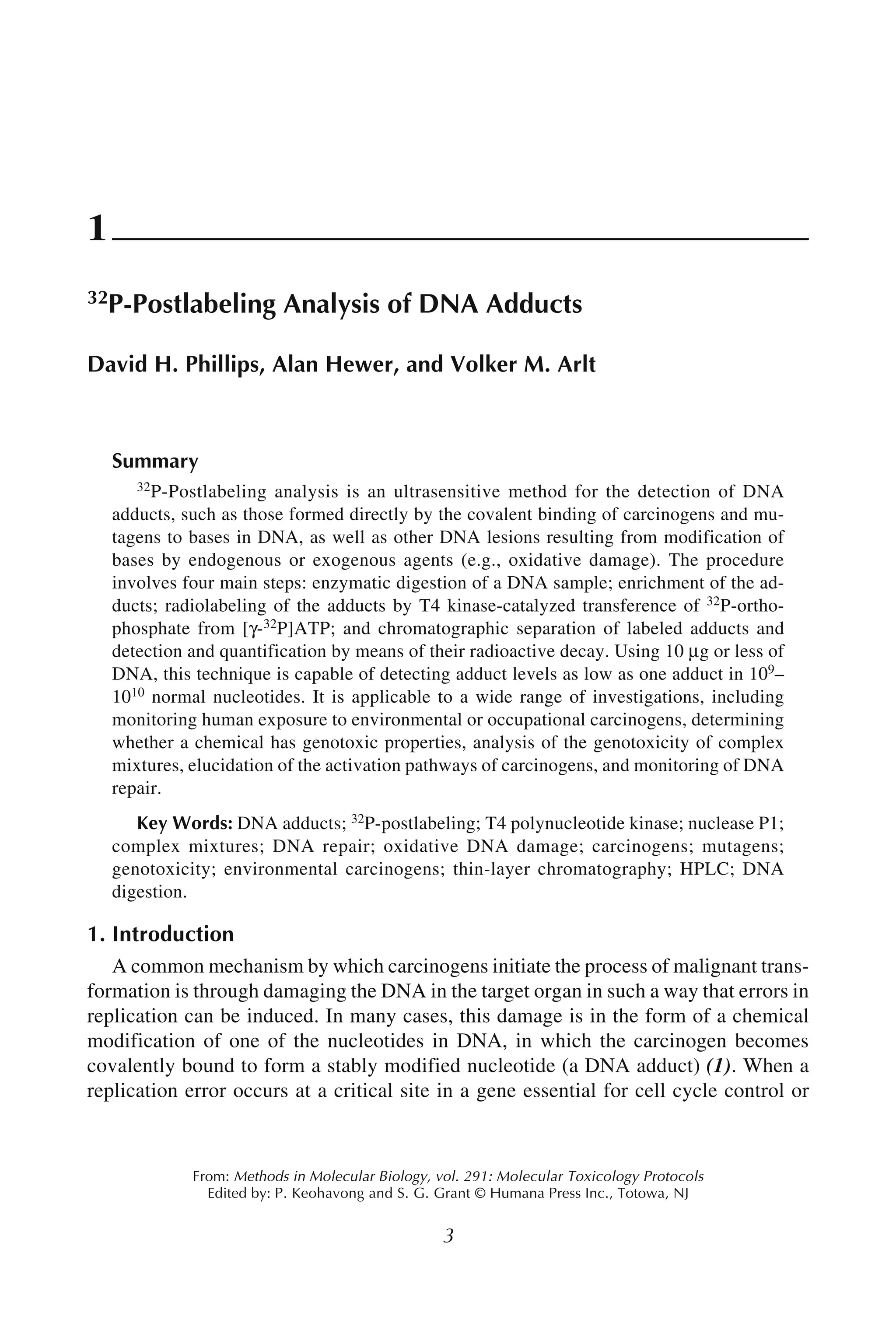 Postlabeling Analysis of DNA Adducts 3
3
From: Methods in Molecular Biology, vol. 291: Molecular Toxicology Protocols
Edited by: P. Keohavong and S. G. Grant © Humana Press Inc., Totowa, NJ
1
32P-Postlabeling Analysis of DNA Adducts
David H. Phillips, Alan Hewer, and Volker M. Arlt
Summary
32P-Postlabeling analysis is an ultrasensitive method for the detection of DNA
adducts, such as those formed directly by the covalent binding of carcinogens and mu-
tagens to bases in DNA, as well as other DNA lesions resulting from modification of
bases by endogenous or exogenous agents (e.g., oxidative damage). The procedure
involves four main steps: enzymatic digestion of a DNA sample; enrichment of the ad-
ducts; radiolabeling of the adducts by T4 kinase-catalyzed transference of 32P-ortho-
phosphate from [γ-32P]ATP; and chromatographic separation of labeled adducts and
detection and quantification by means of their radioactive decay. Using 10 μg or less of
DNA, this technique is capable of detecting adduct levels as low as one adduct in 109–
1010 normal nucleotides. It is applicable to a wide range of investigations, including
monitoring human exposure to environmental or occupational carcinogens, determining
whether a chemical has genotoxic properties, analysis of the genotoxicity of complex
mixtures, elucidation of the activation pathways of carcinogens, and monitoring of DNA
repair.
Key Words: DNA adducts; 32P-postlabeling; T4 polynucleotide kinase; nuclease P1;
complex mixtures; DNA repair; oxidative DNA damage; carcinogens; mutagens;
genotoxicity; environmental carcinogens; thin-layer chromatography; HPLC; DNA
digestion.
1. Introduction
A common mechanism by which carcinogens initiate the process of malignant trans-
formation is through damaging the DNA in the target organ in such a way that errors in
replication can be induced. In many cases, this damage is in the form of a chemical
modification of one of the nucleotides in DNA, in which the carcinogen becomes
covalently bound to form a stably modified nucleotide (a DNA adduct) (1). When a
replication error occurs at a critical site in a gene essential for cell cycle control or
 