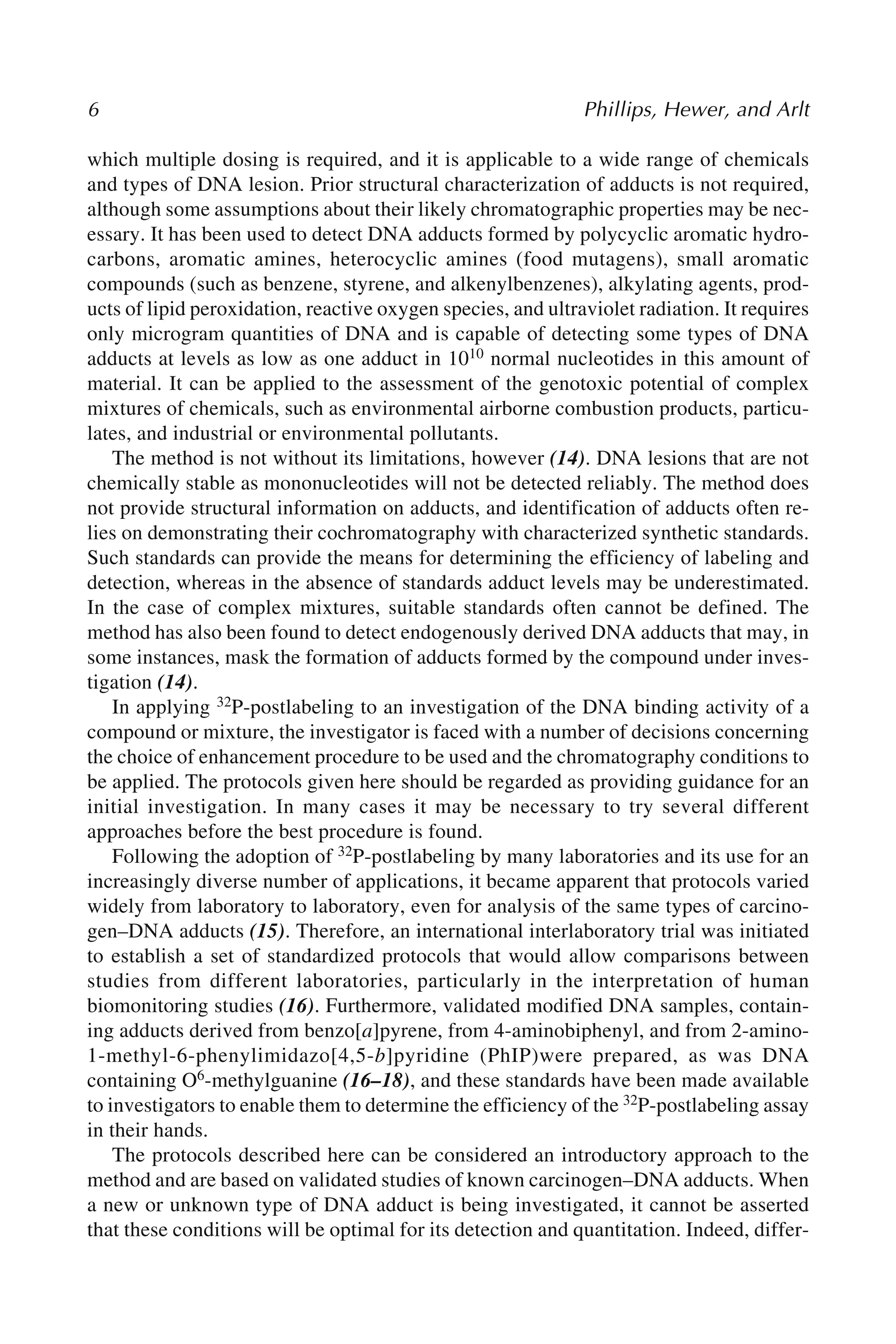 6 Phillips, Hewer, and Arlt
which multiple dosing is required, and it is applicable to a wide range of chemicals
and types of DNA lesion. Prior structural characterization of adducts is not required,
although some assumptions about their likely chromatographic properties may be nec-
essary. It has been used to detect DNA adducts formed by polycyclic aromatic hydro-
carbons, aromatic amines, heterocyclic amines (food mutagens), small aromatic
compounds (such as benzene, styrene, and alkenylbenzenes), alkylating agents, prod-
ucts of lipid peroxidation, reactive oxygen species, and ultraviolet radiation. It requires
only microgram quantities of DNA and is capable of detecting some types of DNA
adducts at levels as low as one adduct in 1010 normal nucleotides in this amount of
material. It can be applied to the assessment of the genotoxic potential of complex
mixtures of chemicals, such as environmental airborne combustion products, particu-
lates, and industrial or environmental pollutants.
The method is not without its limitations, however (14). DNA lesions that are not
chemically stable as mononucleotides will not be detected reliably. The method does
not provide structural information on adducts, and identification of adducts often re-
lies on demonstrating their cochromatography with characterized synthetic standards.
Such standards can provide the means for determining the efficiency of labeling and
detection, whereas in the absence of standards adduct levels may be underestimated.
In the case of complex mixtures, suitable standards often cannot be defined. The
method has also been found to detect endogenously derived DNA adducts that may, in
some instances, mask the formation of adducts formed by the compound under inves-
tigation (14).
In applying 32P-postlabeling to an investigation of the DNA binding activity of a
compound or mixture, the investigator is faced with a number of decisions concerning
the choice of enhancement procedure to be used and the chromatography conditions to
be applied. The protocols given here should be regarded as providing guidance for an
initial investigation. In many cases it may be necessary to try several different
approaches before the best procedure is found.
Following the adoption of 32P-postlabeling by many laboratories and its use for an
increasingly diverse number of applications, it became apparent that protocols varied
widely from laboratory to laboratory, even for analysis of the same types of carcino-
gen–DNA adducts (15). Therefore, an international interlaboratory trial was initiated
to establish a set of standardized protocols that would allow comparisons between
studies from different laboratories, particularly in the interpretation of human
biomonitoring studies (16). Furthermore, validated modified DNA samples, contain-
ing adducts derived from benzo[a]pyrene, from 4-aminobiphenyl, and from 2-amino-
1-methyl-6-phenylimidazo[4,5-b]pyridine (PhIP)were prepared, as was DNA
containing O6-methylguanine (16–18), and these standards have been made available
to investigators to enable them to determine the efficiency of the 32P-postlabeling assay
in their hands.
The protocols described here can be considered an introductory approach to the
method and are based on validated studies of known carcinogen–DNA adducts. When
a new or unknown type of DNA adduct is being investigated, it cannot be asserted
that these conditions will be optimal for its detection and quantitation. Indeed, differ-
 