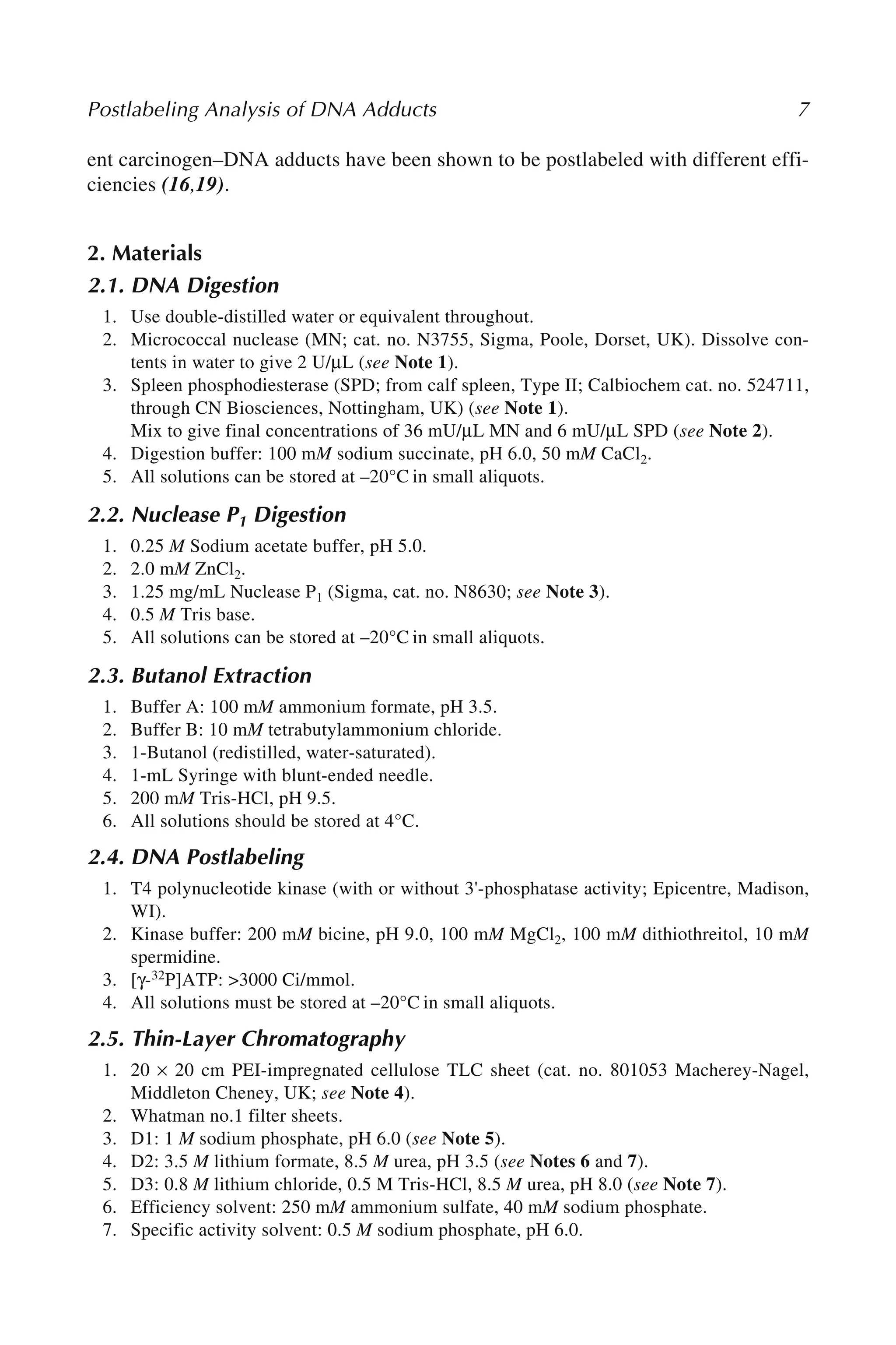 Postlabeling Analysis of DNA Adducts 7
ent carcinogen–DNA adducts have been shown to be postlabeled with different effi-
ciencies (16,19).
2. Materials
2.1. DNA Digestion
1. Use double-distilled water or equivalent throughout.
2. Micrococcal nuclease (MN; cat. no. N3755, Sigma, Poole, Dorset, UK). Dissolve con-
tents in water to give 2 U/μL (see Note 1).
3. Spleen phosphodiesterase (SPD; from calf spleen, Type II; Calbiochem cat. no. 524711,
through CN Biosciences, Nottingham, UK) (see Note 1).
Mix to give final concentrations of 36 mU/μL MN and 6 mU/μL SPD (see Note 2).
4. Digestion buffer: 100 mM sodium succinate, pH 6.0, 50 mM CaCl2.
5. All solutions can be stored at –20°C in small aliquots.
2.2. Nuclease P1 Digestion
1. 0.25 M Sodium acetate buffer, pH 5.0.
2. 2.0 mM ZnCl2.
3. 1.25 mg/mL Nuclease P1 (Sigma, cat. no. N8630; see Note 3).
4. 0.5 M Tris base.
5. All solutions can be stored at –20°C in small aliquots.
2.3. Butanol Extraction
1. Buffer A: 100 mM ammonium formate, pH 3.5.
2. Buffer B: 10 mM tetrabutylammonium chloride.
3. 1-Butanol (redistilled, water-saturated).
4. 1-mL Syringe with blunt-ended needle.
5. 200 mM Tris-HCl, pH 9.5.
6. All solutions should be stored at 4°C.
2.4. DNA Postlabeling
1. T4 polynucleotide kinase (with or without 3'-phosphatase activity; Epicentre, Madison,
WI).
2. Kinase buffer: 200 mM bicine, pH 9.0, 100 mM MgCl2, 100 mM dithiothreitol, 10 mM
spermidine.
3. [γ-32P]ATP: >3000 Ci/mmol.
4. All solutions must be stored at –20°C in small aliquots.
2.5. Thin-Layer Chromatography
1. 20 × 20 cm PEI-impregnated cellulose TLC sheet (cat. no. 801053 Macherey-Nagel,
Middleton Cheney, UK; see Note 4).
2. Whatman no.1 filter sheets.
3. D1: 1 M sodium phosphate, pH 6.0 (see Note 5).
4. D2: 3.5 M lithium formate, 8.5 M urea, pH 3.5 (see Notes 6 and 7).
5. D3: 0.8 M lithium chloride, 0.5 M Tris-HCl, 8.5 M urea, pH 8.0 (see Note 7).
6. Efficiency solvent: 250 mM ammonium sulfate, 40 mM sodium phosphate.
7. Specific activity solvent: 0.5 M sodium phosphate, pH 6.0.
 
