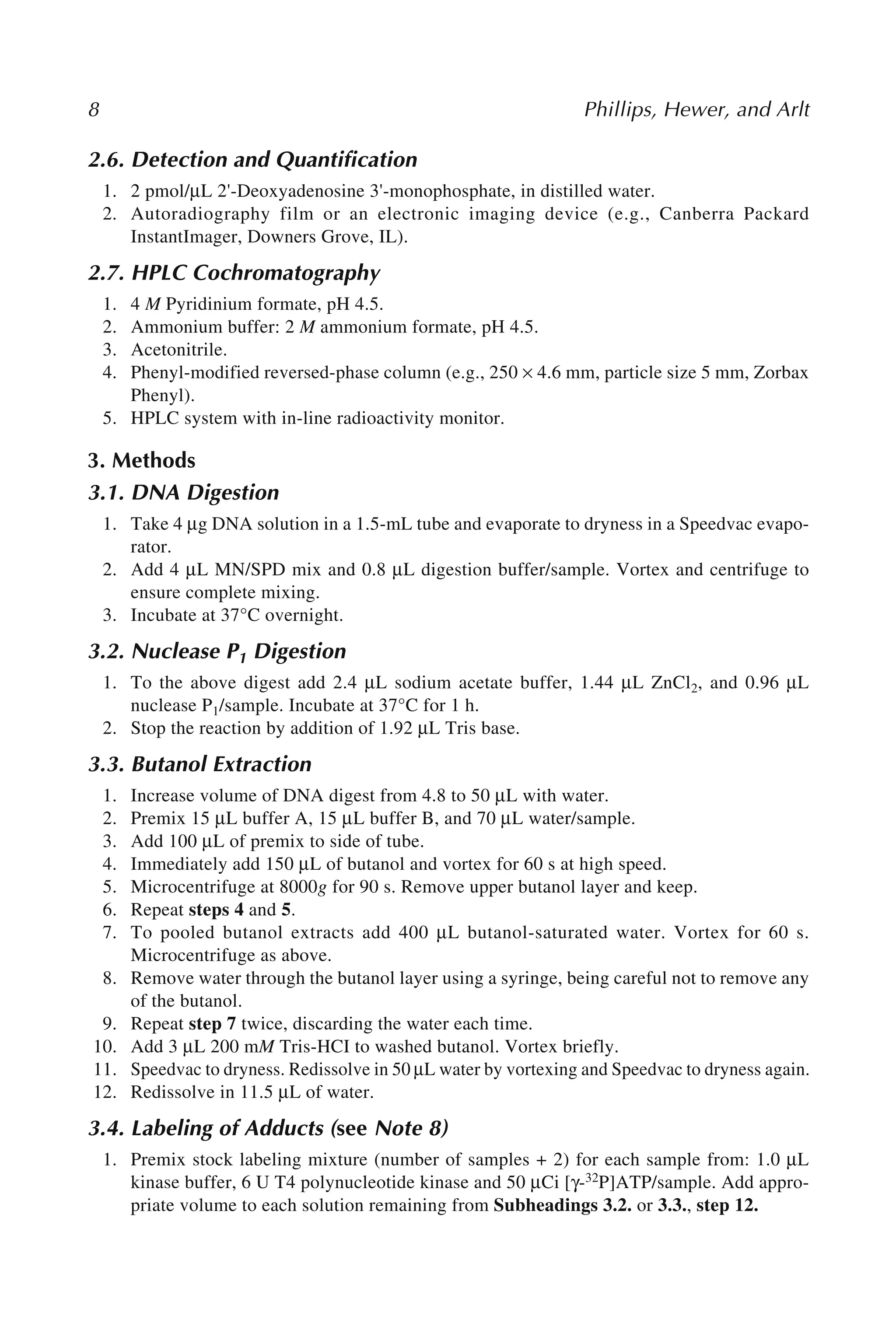 8 Phillips, Hewer, and Arlt
2.6. Detection and Quantification
1. 2 pmol/μL 2'-Deoxyadenosine 3'-monophosphate, in distilled water.
2. Autoradiography film or an electronic imaging device (e.g., Canberra Packard
InstantImager, Downers Grove, IL).
2.7. HPLC Cochromatography
1. 4 M Pyridinium formate, pH 4.5.
2. Ammonium buffer: 2 M ammonium formate, pH 4.5.
3. Acetonitrile.
4. Phenyl-modified reversed-phase column (e.g., 250 × 4.6 mm, particle size 5 mm, Zorbax
Phenyl).
5. HPLC system with in-line radioactivity monitor.
3. Methods
3.1. DNA Digestion
1. Take 4 μg DNA solution in a 1.5-mL tube and evaporate to dryness in a Speedvac evapo-
rator.
2. Add 4 μL MN/SPD mix and 0.8 μL digestion buffer/sample. Vortex and centrifuge to
ensure complete mixing.
3. Incubate at 37°C overnight.
3.2. Nuclease P1 Digestion
1. To the above digest add 2.4 μL sodium acetate buffer, 1.44 μL ZnCl2, and 0.96 μL
nuclease P1/sample. Incubate at 37°C for 1 h.
2. Stop the reaction by addition of 1.92 μL Tris base.
3.3. Butanol Extraction
1. Increase volume of DNA digest from 4.8 to 50 μL with water.
2. Premix 15 μL buffer A, 15 μL buffer B, and 70 μL water/sample.
3. Add 100 μL of premix to side of tube.
4. Immediately add 150 μL of butanol and vortex for 60 s at high speed.
5. Microcentrifuge at 8000g for 90 s. Remove upper butanol layer and keep.
6. Repeat steps 4 and 5.
7. To pooled butanol extracts add 400 μL butanol-saturated water. Vortex for 60 s.
Microcentrifuge as above.
8. Remove water through the butanol layer using a syringe, being careful not to remove any
of the butanol.
9. Repeat step 7 twice, discarding the water each time.
10. Add 3 μL 200 mM Tris-HCI to washed butanol. Vortex briefly.
11. Speedvac to dryness. Redissolve in 50 μL water by vortexing and Speedvac to dryness again.
12. Redissolve in 11.5 μL of water.
3.4. Labeling of Adducts (see Note 8)
1. Premix stock labeling mixture (number of samples + 2) for each sample from: 1.0 μL
kinase buffer, 6 U T4 polynucleotide kinase and 50 μCi [γ-32P]ATP/sample. Add appro-
priate volume to each solution remaining from Subheadings 3.2. or 3.3., step 12.
 