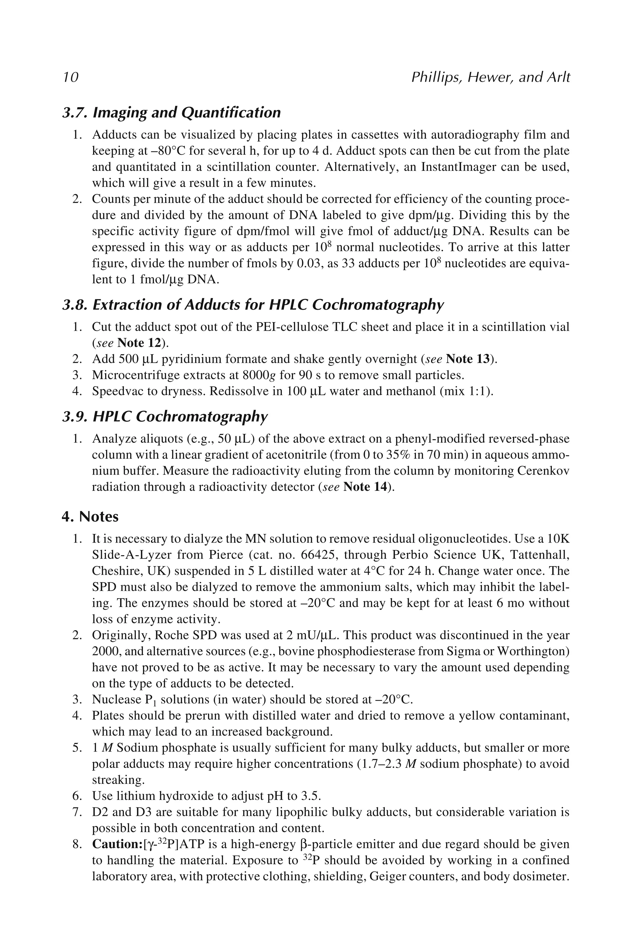 10 Phillips, Hewer, and Arlt
3.7. Imaging and Quantification
1. Adducts can be visualized by placing plates in cassettes with autoradiography film and
keeping at –80°C for several h, for up to 4 d. Adduct spots can then be cut from the plate
and quantitated in a scintillation counter. Alternatively, an InstantImager can be used,
which will give a result in a few minutes.
2. Counts per minute of the adduct should be corrected for efficiency of the counting proce-
dure and divided by the amount of DNA labeled to give dpm/μg. Dividing this by the
specific activity figure of dpm/fmol will give fmol of adduct/μg DNA. Results can be
expressed in this way or as adducts per 108 normal nucleotides. To arrive at this latter
figure, divide the number of fmols by 0.03, as 33 adducts per 108 nucleotides are equiva-
lent to 1 fmol/μg DNA.
3.8. Extraction of Adducts for HPLC Cochromatography
1. Cut the adduct spot out of the PEI-cellulose TLC sheet and place it in a scintillation vial
(see Note 12).
2. Add 500 μL pyridinium formate and shake gently overnight (see Note 13).
3. Microcentrifuge extracts at 8000g for 90 s to remove small particles.
4. Speedvac to dryness. Redissolve in 100 μL water and methanol (mix 1:1).
3.9. HPLC Cochromatography
1. Analyze aliquots (e.g., 50 μL) of the above extract on a phenyl-modified reversed-phase
column with a linear gradient of acetonitrile (from 0 to 35% in 70 min) in aqueous ammo-
nium buffer. Measure the radioactivity eluting from the column by monitoring Cerenkov
radiation through a radioactivity detector (see Note 14).
4. Notes
1. It is necessary to dialyze the MN solution to remove residual oligonucleotides. Use a 10K
Slide-A-Lyzer from Pierce (cat. no. 66425, through Perbio Science UK, Tattenhall,
Cheshire, UK) suspended in 5 L distilled water at 4°C for 24 h. Change water once. The
SPD must also be dialyzed to remove the ammonium salts, which may inhibit the label-
ing. The enzymes should be stored at –20°C and may be kept for at least 6 mo without
loss of enzyme activity.
2. Originally, Roche SPD was used at 2 mU/μL. This product was discontinued in the year
2000, and alternative sources (e.g., bovine phosphodiesterase from Sigma or Worthington)
have not proved to be as active. It may be necessary to vary the amount used depending
on the type of adducts to be detected.
3. Nuclease P1 solutions (in water) should be stored at –20°C.
4. Plates should be prerun with distilled water and dried to remove a yellow contaminant,
which may lead to an increased background.
5. 1 M Sodium phosphate is usually sufficient for many bulky adducts, but smaller or more
polar adducts may require higher concentrations (1.7–2.3 M sodium phosphate) to avoid
streaking.
6. Use lithium hydroxide to adjust pH to 3.5.
7. D2 and D3 are suitable for many lipophilic bulky adducts, but considerable variation is
possible in both concentration and content.
8. Caution:[γ-32P]ATP is a high-energy β-particle emitter and due regard should be given
to handling the material. Exposure to 32P should be avoided by working in a confined
laboratory area, with protective clothing, shielding, Geiger counters, and body dosimeter.
 