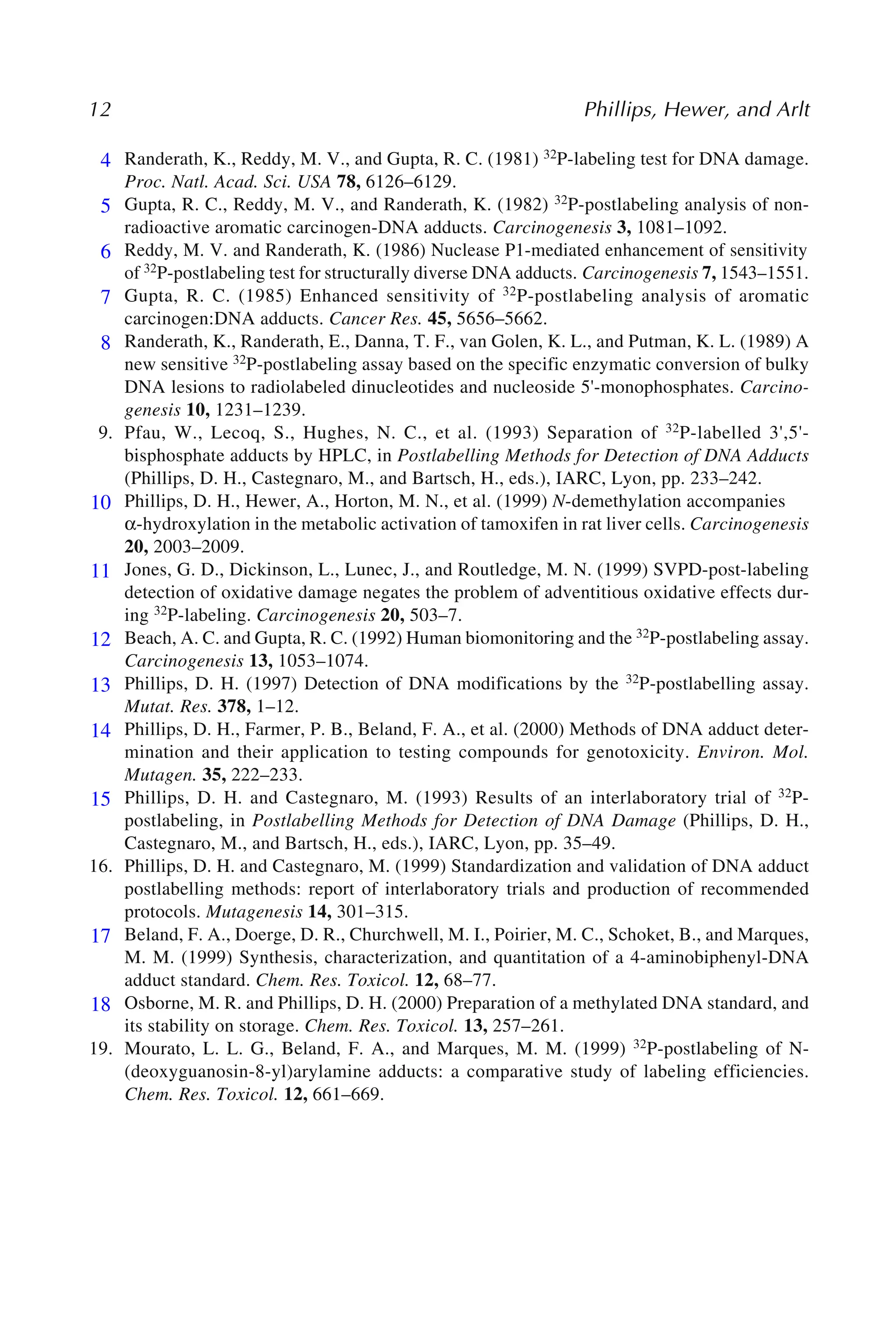 12 Phillips, Hewer, and Arlt
4. Randerath, K., Reddy, M. V., and Gupta, R. C. (1981) 32P-labeling test for DNA damage.
Proc. Natl. Acad. Sci. USA 78, 6126–6129.
5. Gupta, R. C., Reddy, M. V., and Randerath, K. (1982) 32P-postlabeling analysis of non-
radioactive aromatic carcinogen-DNA adducts. Carcinogenesis 3, 1081–1092.
6. Reddy, M. V. and Randerath, K. (1986) Nuclease P1-mediated enhancement of sensitivity
of 32P-postlabeling test for structurally diverse DNA adducts. Carcinogenesis 7, 1543–1551.
7. Gupta, R. C. (1985) Enhanced sensitivity of 32P-postlabeling analysis of aromatic
carcinogen:DNA adducts. Cancer Res. 45, 5656–5662.
8. Randerath, K., Randerath, E., Danna, T. F., van Golen, K. L., and Putman, K. L. (1989) A
new sensitive 32P-postlabeling assay based on the specific enzymatic conversion of bulky
DNA lesions to radiolabeled dinucleotides and nucleoside 5'-monophosphates. Carcino-
genesis 10, 1231–1239.
9. Pfau, W., Lecoq, S., Hughes, N. C., et al. (1993) Separation of 32P-labelled 3',5'-
bisphosphate adducts by HPLC, in Postlabelling Methods for Detection of DNA Adducts
(Phillips, D. H., Castegnaro, M., and Bartsch, H., eds.), IARC, Lyon, pp. 233–242.
10. Phillips, D. H., Hewer, A., Horton, M. N., et al. (1999) N-demethylation accompanies
α-hydroxylation in the metabolic activation of tamoxifen in rat liver cells. Carcinogenesis
20, 2003–2009.
11. Jones, G. D., Dickinson, L., Lunec, J., and Routledge, M. N. (1999) SVPD-post-labeling
detection of oxidative damage negates the problem of adventitious oxidative effects dur-
ing 32P-labeling. Carcinogenesis 20, 503–7.
12. Beach, A. C. and Gupta, R. C. (1992) Human biomonitoring and the 32P-postlabeling assay.
Carcinogenesis 13, 1053–1074.
13. Phillips, D. H. (1997) Detection of DNA modifications by the 32P-postlabelling assay.
Mutat. Res. 378, 1–12.
14. Phillips, D. H., Farmer, P. B., Beland, F. A., et al. (2000) Methods of DNA adduct deter-
mination and their application to testing compounds for genotoxicity. Environ. Mol.
Mutagen. 35, 222–233.
15. Phillips, D. H. and Castegnaro, M. (1993) Results of an interlaboratory trial of 32P-
postlabeling, in Postlabelling Methods for Detection of DNA Damage (Phillips, D. H.,
Castegnaro, M., and Bartsch, H., eds.), IARC, Lyon, pp. 35–49.
16. Phillips, D. H. and Castegnaro, M. (1999) Standardization and validation of DNA adduct
postlabelling methods: report of interlaboratory trials and production of recommended
protocols. Mutagenesis 14, 301–315.
17. Beland, F. A., Doerge, D. R., Churchwell, M. I., Poirier, M. C., Schoket, B., and Marques,
M. M. (1999) Synthesis, characterization, and quantitation of a 4-aminobiphenyl-DNA
adduct standard. Chem. Res. Toxicol. 12, 68–77.
18. Osborne, M. R. and Phillips, D. H. (2000) Preparation of a methylated DNA standard, and
its stability on storage. Chem. Res. Toxicol. 13, 257–261.
19. Mourato, L. L. G., Beland, F. A., and Marques, M. M. (1999) 32P-postlabeling of N-
(deoxyguanosin-8-yl)arylamine adducts: a comparative study of labeling efficiencies.
Chem. Res. Toxicol. 12, 661–669.
4
5
6
7
8
10
11
12
13
14
15
17
18
 