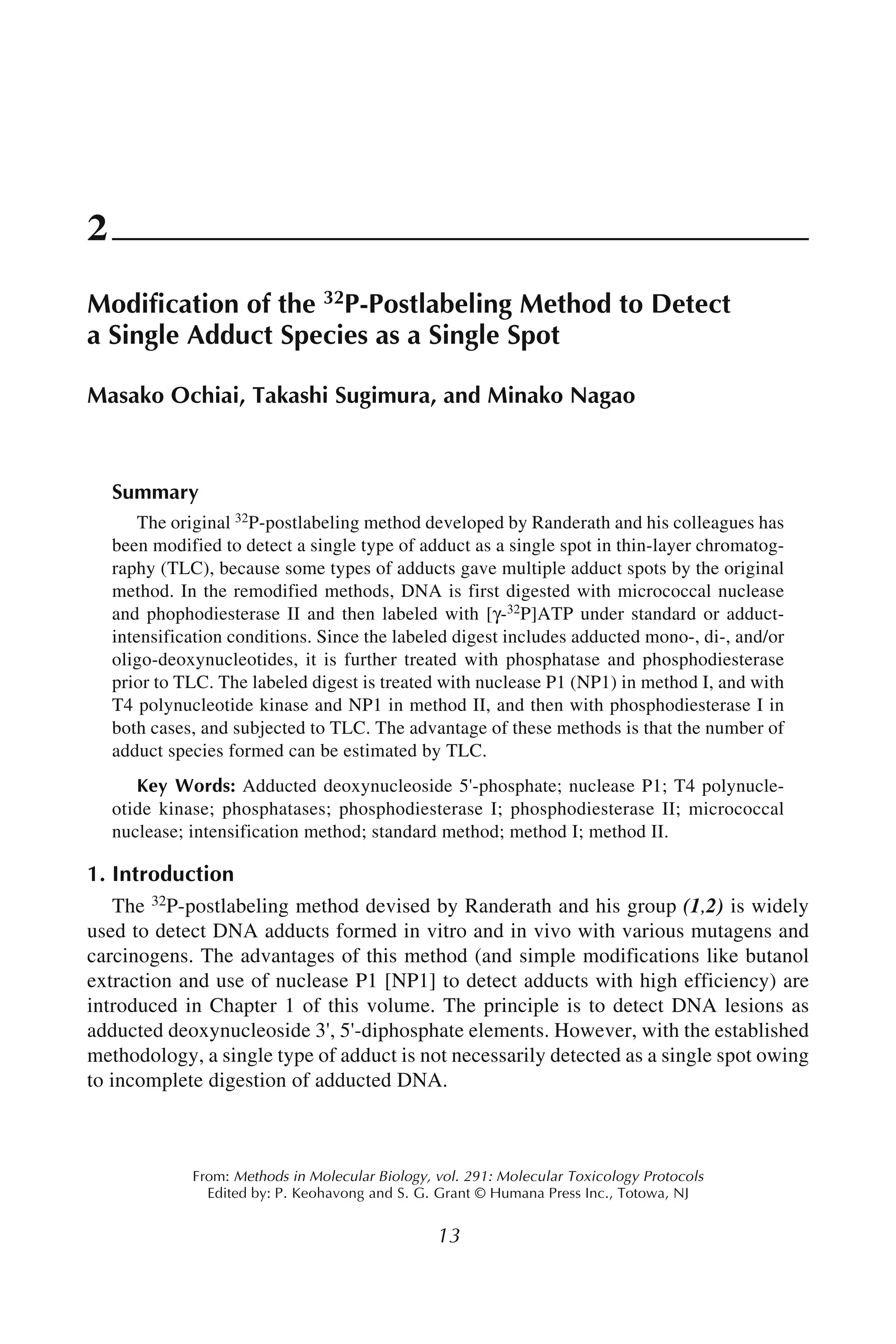 Single Adducts as Single Spots 13
13
From: Methods in Molecular Biology, vol. 291: Molecular Toxicology Protocols
Edited by: P. Keohavong and S. G. Grant © Humana Press Inc., Totowa, NJ
2
Modification of the 32P-Postlabeling Method to Detect
a Single Adduct Species as a Single Spot
Masako Ochiai, Takashi Sugimura, and Minako Nagao
Summary
The original 32P-postlabeling method developed by Randerath and his colleagues has
been modified to detect a single type of adduct as a single spot in thin-layer chromatog-
raphy (TLC), because some types of adducts gave multiple adduct spots by the original
method. In the remodified methods, DNA is first digested with micrococcal nuclease
and phophodiesterase II and then labeled with [γ-32P]ATP under standard or adduct-
intensification conditions. Since the labeled digest includes adducted mono-, di-, and/or
oligo-deoxynucleotides, it is further treated with phosphatase and phosphodiesterase
prior to TLC. The labeled digest is treated with nuclease P1 (NP1) in method I, and with
T4 polynucleotide kinase and NP1 in method II, and then with phosphodiesterase I in
both cases, and subjected to TLC. The advantage of these methods is that the number of
adduct species formed can be estimated by TLC.
Key Words: Adducted deoxynucleoside 5'-phosphate; nuclease P1; T4 polynucle-
otide kinase; phosphatases; phosphodiesterase I; phosphodiesterase II; micrococcal
nuclease; intensification method; standard method; method I; method II.
1. Introduction
The 32P-postlabeling method devised by Randerath and his group (1,2) is widely
used to detect DNA adducts formed in vitro and in vivo with various mutagens and
carcinogens. The advantages of this method (and simple modifications like butanol
extraction and use of nuclease P1 [NP1] to detect adducts with high efficiency) are
introduced in Chapter 1 of this volume. The principle is to detect DNA lesions as
adducted deoxynucleoside 3', 5'-diphosphate elements. However, with the established
methodology, a single type of adduct is not necessarily detected as a single spot owing
to incomplete digestion of adducted DNA.
 