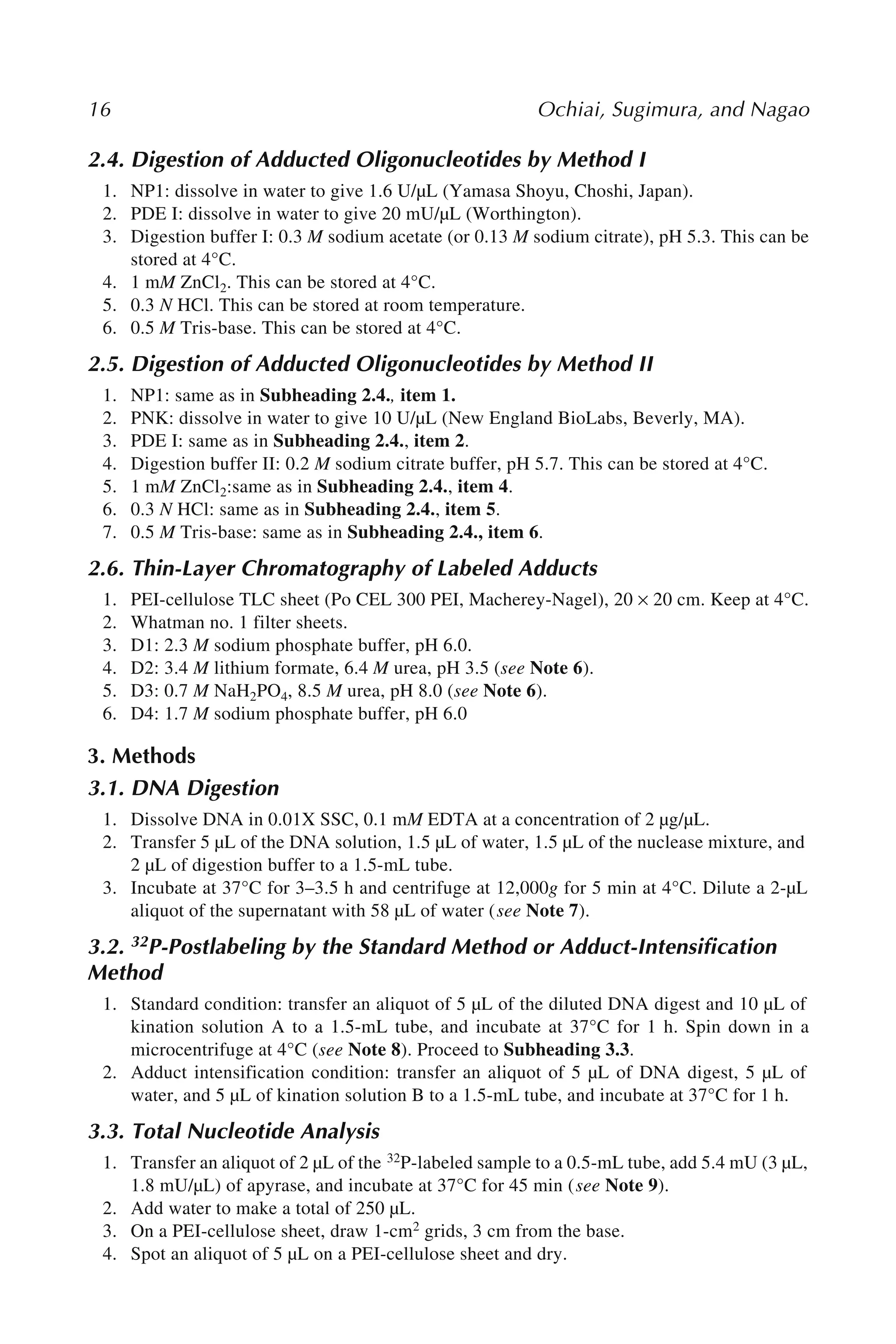 16 Ochiai, Sugimura, and Nagao
2.4. Digestion of Adducted Oligonucleotides by Method I
1. NP1: dissolve in water to give 1.6 U/µL (Yamasa Shoyu, Choshi, Japan).
2. PDE I: dissolve in water to give 20 mU/µL (Worthington).
3. Digestion buffer I: 0.3 M sodium acetate (or 0.13 M sodium citrate), pH 5.3. This can be
stored at 4°C.
4. 1 mM ZnCl2. This can be stored at 4°C.
5. 0.3 N HCl. This can be stored at room temperature.
6. 0.5 M Tris-base. This can be stored at 4°C.
2.5. Digestion of Adducted Oligonucleotides by Method II
1. NP1: same as in Subheading 2.4., item 1.
2. PNK: dissolve in water to give 10 U/µL (New England BioLabs, Beverly, MA).
3. PDE I: same as in Subheading 2.4., item 2.
4. Digestion buffer II: 0.2 M sodium citrate buffer, pH 5.7. This can be stored at 4°C.
5. 1 mM ZnCl2:same as in Subheading 2.4., item 4.
6. 0.3 N HCl: same as in Subheading 2.4., item 5.
7. 0.5 M Tris-base: same as in Subheading 2.4., item 6.
2.6. Thin-Layer Chromatography of Labeled Adducts
1. PEI-cellulose TLC sheet (Po CEL 300 PEI, Macherey-Nagel), 20 × 20 cm. Keep at 4°C.
2. Whatman no. 1 filter sheets.
3. D1: 2.3 M sodium phosphate buffer, pH 6.0.
4. D2: 3.4 M lithium formate, 6.4 M urea, pH 3.5 (see Note 6).
5. D3: 0.7 M NaH2PO4, 8.5 M urea, pH 8.0 (see Note 6).
6. D4: 1.7 M sodium phosphate buffer, pH 6.0
3. Methods
3.1. DNA Digestion
1. Dissolve DNA in 0.01X SSC, 0.1 mM EDTA at a concentration of 2 µg/µL.
2. Transfer 5 µL of the DNA solution, 1.5 µL of water, 1.5 µL of the nuclease mixture, and
2 µL of digestion buffer to a 1.5-mL tube.
3. Incubate at 37°C for 3–3.5 h and centrifuge at 12,000g for 5 min at 4°C. Dilute a 2-µL
aliquot of the supernatant with 58 µL of water (see Note 7).
3.2. 32P-Postlabeling by the Standard Method or Adduct-Intensification
Method
1. Standard condition: transfer an aliquot of 5 µL of the diluted DNA digest and 10 µL of
kination solution A to a 1.5-mL tube, and incubate at 37°C for 1 h. Spin down in a
microcentrifuge at 4°C (see Note 8). Proceed to Subheading 3.3.
2. Adduct intensification condition: transfer an aliquot of 5 µL of DNA digest, 5 µL of
water, and 5 µL of kination solution B to a 1.5-mL tube, and incubate at 37°C for 1 h.
3.3. Total Nucleotide Analysis
1. Transfer an aliquot of 2 µL of the 32P-labeled sample to a 0.5-mL tube, add 5.4 mU (3 µL,
1.8 mU/µL) of apyrase, and incubate at 37°C for 45 min (see Note 9).
2. Add water to make a total of 250 µL.
3. On a PEI-cellulose sheet, draw 1-cm2 grids, 3 cm from the base.
4. Spot an aliquot of 5 µL on a PEI-cellulose sheet and dry.
 