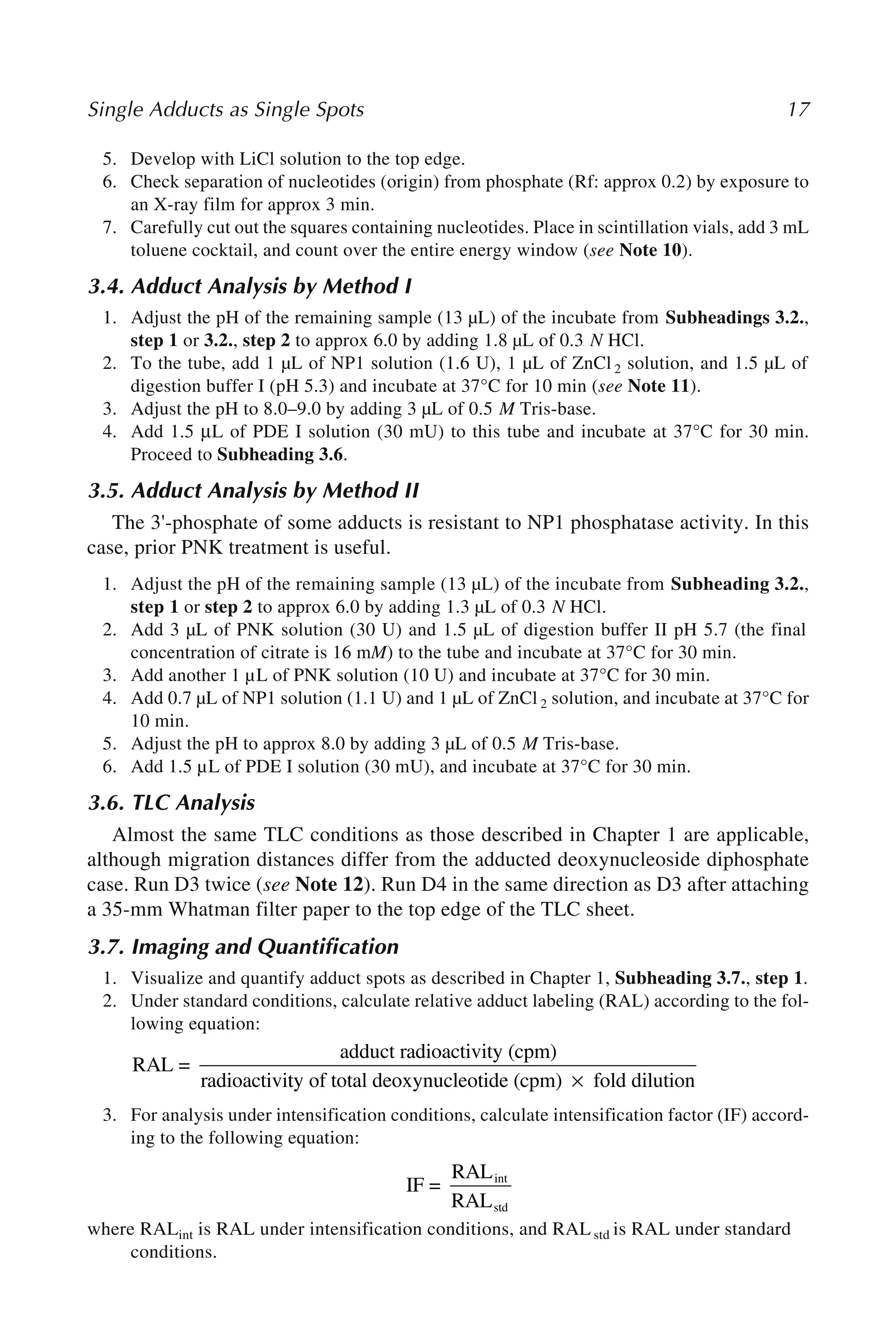 Single Adducts as Single Spots 17
5. Develop with LiCl solution to the top edge.
6. Check separation of nucleotides (origin) from phosphate (Rf: approx 0.2) by exposure to
an X-ray film for approx 3 min.
7. Carefully cut out the squares containing nucleotides. Place in scintillation vials, add 3 mL
toluene cocktail, and count over the entire energy window (see Note 10).
3.4. Adduct Analysis by Method I
1. Adjust the pH of the remaining sample (13 µL) of the incubate from Subheadings 3.2.,
step 1 or 3.2., step 2 to approx 6.0 by adding 1.8 µL of 0.3 N HCl.
2. To the tube, add 1 µL of NP1 solution (1.6 U), 1 µL of ZnCl 2 solution, and 1.5 µL of
digestion buffer I (pH 5.3) and incubate at 37°C for 10 min (see Note 11).
3. Adjust the pH to 8.0–9.0 by adding 3 µL of 0.5 M Tris-base.
4. Add 1.5 μL of PDE I solution (30 mU) to this tube and incubate at 37°C for 30 min.
Proceed to Subheading 3.6.
3.5. Adduct Analysis by Method II
The 3'-phosphate of some adducts is resistant to NP1 phosphatase activity. In this
case, prior PNK treatment is useful.
1. Adjust the pH of the remaining sample (13 µL) of the incubate from Subheading 3.2.,
step 1 or step 2 to approx 6.0 by adding 1.3 µL of 0.3 N HCl.
2. Add 3 µL of PNK solution (30 U) and 1.5 µL of digestion buffer II pH 5.7 (the final
concentration of citrate is 16 mM) to the tube and incubate at 37°C for 30 min.
3. Add another 1 µL of PNK solution (10 U) and incubate at 37°C for 30 min.
4. Add 0.7 µL of NP1 solution (1.1 U) and 1 µL of ZnCl 2 solution, and incubate at 37°C for
10 min.
5. Adjust the pH to approx 8.0 by adding 3 µL of 0.5 M Tris-base.
6. Add 1.5 µL of PDE I solution (30 mU), and incubate at 37°C for 30 min.
3.6. TLC Analysis
Almost the same TLC conditions as those described in Chapter 1 are applicable,
although migration distances differ from the adducted deoxynucleoside diphosphate
case. Run D3 twice (see Note 12). Run D4 in the same direction as D3 after attaching
a 35-mm Whatman filter paper to the top edge of the TLC sheet.
3.7. Imaging and Quantification
1. Visualize and quantify adduct spots as described in Chapter 1, Subheading 3.7., step 1.
2. Under standard conditions, calculate relative adduct labeling (RAL) according to the fol-
lowing equation:
3. For analysis under intensification conditions, calculate intensification factor (IF) accord-
ing to the following equation:
where RALint is RAL under intensification conditions, and RALstd is RAL under standard
conditions.
RAL =
adduct radioactivity (cpm)
radioactivit
ty of total deoxynucleotide (cpm) fold d
× i
ilution
IF =
RAL
RAL
int
std
 