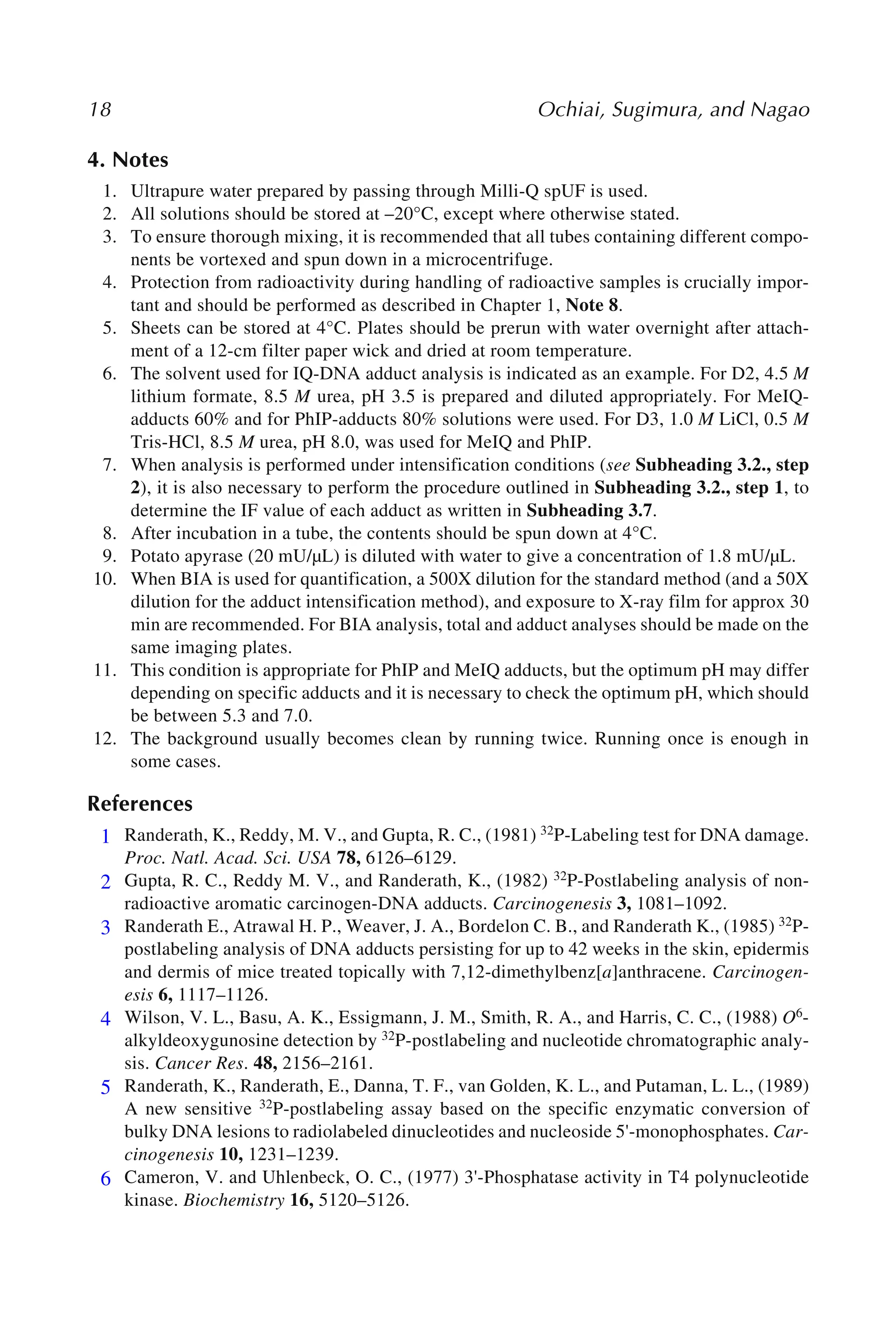 18 Ochiai, Sugimura, and Nagao
4. Notes
1. Ultrapure water prepared by passing through Milli-Q spUF is used.
2. All solutions should be stored at –20°C, except where otherwise stated.
3. To ensure thorough mixing, it is recommended that all tubes containing different compo-
nents be vortexed and spun down in a microcentrifuge.
4. Protection from radioactivity during handling of radioactive samples is crucially impor-
tant and should be performed as described in Chapter 1, Note 8.
5. Sheets can be stored at 4°C. Plates should be prerun with water overnight after attach-
ment of a 12-cm filter paper wick and dried at room temperature.
6. The solvent used for IQ-DNA adduct analysis is indicated as an example. For D2, 4.5 M
lithium formate, 8.5 M urea, pH 3.5 is prepared and diluted appropriately. For MeIQ-
adducts 60% and for PhIP-adducts 80% solutions were used. For D3, 1.0 M LiCl, 0.5 M
Tris-HCl, 8.5 M urea, pH 8.0, was used for MeIQ and PhIP.
7. When analysis is performed under intensification conditions (see Subheading 3.2., step
2), it is also necessary to perform the procedure outlined in Subheading 3.2., step 1, to
determine the IF value of each adduct as written in Subheading 3.7.
8. After incubation in a tube, the contents should be spun down at 4°C.
9. Potato apyrase (20 mU/µL) is diluted with water to give a concentration of 1.8 mU/µL.
10. When BIA is used for quantification, a 500X dilution for the standard method (and a 50X
dilution for the adduct intensification method), and exposure to X-ray film for approx 30
min are recommended. For BIA analysis, total and adduct analyses should be made on the
same imaging plates.
11. This condition is appropriate for PhIP and MeIQ adducts, but the optimum pH may differ
depending on specific adducts and it is necessary to check the optimum pH, which should
be between 5.3 and 7.0.
12. The background usually becomes clean by running twice. Running once is enough in
some cases.
References
1. Randerath, K., Reddy, M. V., and Gupta, R. C., (1981) 32P-Labeling test for DNA damage.
Proc. Natl. Acad. Sci. USA 78, 6126–6129.
2. Gupta, R. C., Reddy M. V., and Randerath, K., (1982) 32P-Postlabeling analysis of non-
radioactive aromatic carcinogen-DNA adducts. Carcinogenesis 3, 1081–1092.
3. Randerath E., Atrawal H. P., Weaver, J. A., Bordelon C. B., and Randerath K., (1985) 32P-
postlabeling analysis of DNA adducts persisting for up to 42 weeks in the skin, epidermis
and dermis of mice treated topically with 7,12-dimethylbenz[a]anthracene. Carcinogen-
esis 6, 1117–1126.
4. Wilson, V. L., Basu, A. K., Essigmann, J. M., Smith, R. A., and Harris, C. C., (1988) O6-
alkyldeoxygunosine detection by 32P-postlabeling and nucleotide chromatographic analy-
sis. Cancer Res. 48, 2156–2161.
5. Randerath, K., Randerath, E., Danna, T. F., van Golden, K. L., and Putaman, L. L., (1989)
A new sensitive 32P-postlabeling assay based on the specific enzymatic conversion of
bulky DNA lesions to radiolabeled dinucleotides and nucleoside 5'-monophosphates. Car-
cinogenesis 10, 1231–1239.
6. Cameron, V. and Uhlenbeck, O. C., (1977) 3'-Phosphatase activity in T4 polynucleotide
kinase. Biochemistry 16, 5120–5126.
1
2
3
4
5
6
 