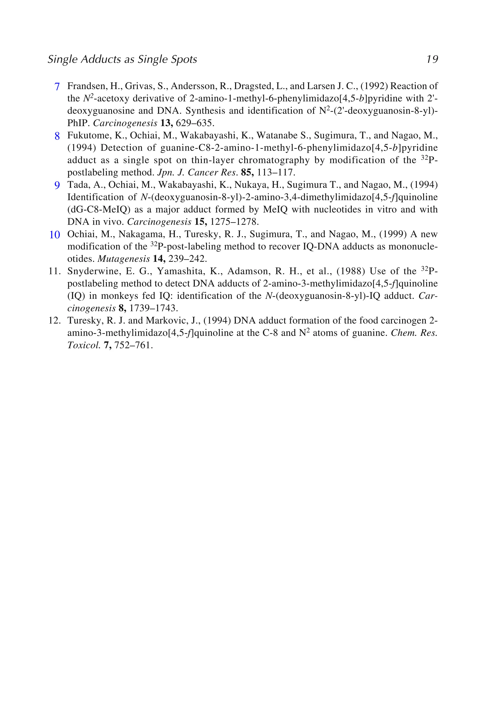 Single Adducts as Single Spots 19
7. Frandsen, H., Grivas, S., Andersson, R., Dragsted, L., and Larsen J. C., (1992) Reaction of
the N2-acetoxy derivative of 2-amino-1-methyl-6-phenylimidazo[4,5-b]pyridine with 2'-
deoxyguanosine and DNA. Synthesis and identification of N2-(2'-deoxyguanosin-8-yl)-
PhIP. Carcinogenesis 13, 629–635.
8. Fukutome, K., Ochiai, M., Wakabayashi, K., Watanabe S., Sugimura, T., and Nagao, M.,
(1994) Detection of guanine-C8-2-amino-1-methyl-6-phenylimidazo[4,5-b]pyridine
adduct as a single spot on thin-layer chromatography by modification of the 32P-
postlabeling method. Jpn. J. Cancer Res. 85, 113–117.
9. Tada, A., Ochiai, M., Wakabayashi, K., Nukaya, H., Sugimura T., and Nagao, M., (1994)
Identification of N-(deoxyguanosin-8-yl)-2-amino-3,4-dimethylimidazo[4,5-f]quinoline
(dG-C8-MeIQ) as a major adduct formed by MeIQ with nucleotides in vitro and with
DNA in vivo. Carcinogenesis 15, 1275–1278.
10. Ochiai, M., Nakagama, H., Turesky, R. J., Sugimura, T., and Nagao, M., (1999) A new
modification of the 32P-post-labeling method to recover IQ-DNA adducts as mononucle-
otides. Mutagenesis 14, 239–242.
11. Snyderwine, E. G., Yamashita, K., Adamson, R. H., et al., (1988) Use of the 32P-
postlabeling method to detect DNA adducts of 2-amino-3-methylimidazo[4,5-f]quinoline
(IQ) in monkeys fed IQ: identification of the N-(deoxyguanosin-8-yl)-IQ adduct. Car-
cinogenesis 8, 1739–1743.
12. Turesky, R. J. and Markovic, J., (1994) DNA adduct formation of the food carcinogen 2-
amino-3-methylimidazo[4,5-f]quinoline at the C-8 and N2 atoms of guanine. Chem. Res.
Toxicol. 7, 752–761.
7
8
9
10
 