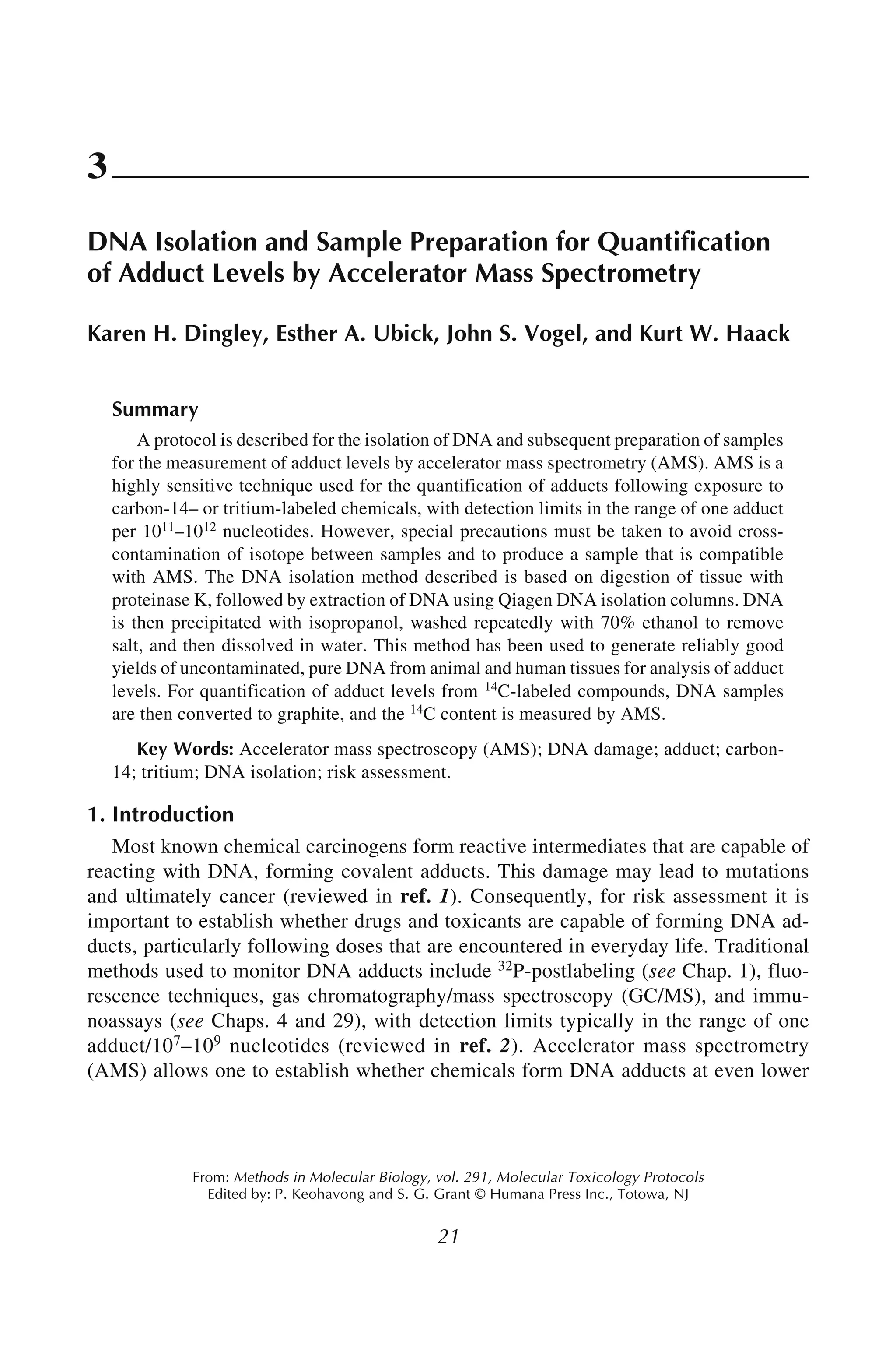 Adduct Measurement Using AMS 21
21
From: Methods in Molecular Biology, vol. 291, Molecular Toxicology Protocols
Edited by: P. Keohavong and S. G. Grant © Humana Press Inc., Totowa, NJ
3
DNA Isolation and Sample Preparation for Quantification
of Adduct Levels by Accelerator Mass Spectrometry
Karen H. Dingley, Esther A. Ubick, John S. Vogel, and Kurt W. Haack
Summary
A protocol is described for the isolation of DNA and subsequent preparation of samples
for the measurement of adduct levels by accelerator mass spectrometry (AMS). AMS is a
highly sensitive technique used for the quantification of adducts following exposure to
carbon-14– or tritium-labeled chemicals, with detection limits in the range of one adduct
per 1011–1012 nucleotides. However, special precautions must be taken to avoid cross-
contamination of isotope between samples and to produce a sample that is compatible
with AMS. The DNA isolation method described is based on digestion of tissue with
proteinase K, followed by extraction of DNA using Qiagen DNA isolation columns. DNA
is then precipitated with isopropanol, washed repeatedly with 70% ethanol to remove
salt, and then dissolved in water. This method has been used to generate reliably good
yields of uncontaminated, pure DNA from animal and human tissues for analysis of adduct
levels. For quantification of adduct levels from 14C-labeled compounds, DNA samples
are then converted to graphite, and the 14C content is measured by AMS.
Key Words: Accelerator mass spectroscopy (AMS); DNA damage; adduct; carbon-
14; tritium; DNA isolation; risk assessment.
1. Introduction
Most known chemical carcinogens form reactive intermediates that are capable of
reacting with DNA, forming covalent adducts. This damage may lead to mutations
and ultimately cancer (reviewed in ref. 1). Consequently, for risk assessment it is
important to establish whether drugs and toxicants are capable of forming DNA ad-
ducts, particularly following doses that are encountered in everyday life. Traditional
methods used to monitor DNA adducts include 32P-postlabeling (see Chap. 1), fluo-
rescence techniques, gas chromatography/mass spectroscopy (GC/MS), and immu-
noassays (see Chaps. 4 and 29), with detection limits typically in the range of one
adduct/107–109 nucleotides (reviewed in ref. 2). Accelerator mass spectrometry
(AMS) allows one to establish whether chemicals form DNA adducts at even lower
 