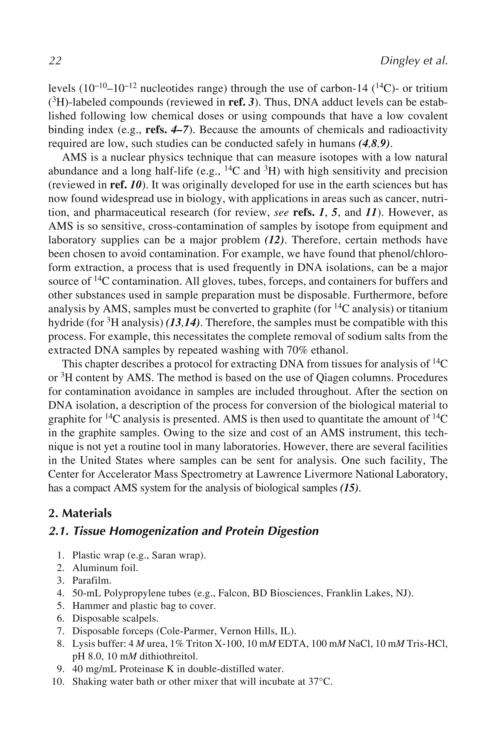 22 Dingley et al.
levels (10–10–10–12 nucleotides range) through the use of carbon-14 (14C)- or tritium
(3H)-labeled compounds (reviewed in ref. 3). Thus, DNA adduct levels can be estab-
lished following low chemical doses or using compounds that have a low covalent
binding index (e.g., refs. 4–7). Because the amounts of chemicals and radioactivity
required are low, such studies can be conducted safely in humans (4,8,9).
AMS is a nuclear physics technique that can measure isotopes with a low natural
abundance and a long half-life (e.g., 14C and 3H) with high sensitivity and precision
(reviewed in ref. 10). It was originally developed for use in the earth sciences but has
now found widespread use in biology, with applications in areas such as cancer, nutri-
tion, and pharmaceutical research (for review, see refs. 1, 5, and 11). However, as
AMS is so sensitive, cross-contamination of samples by isotope from equipment and
laboratory supplies can be a major problem (12). Therefore, certain methods have
been chosen to avoid contamination. For example, we have found that phenol/chloro-
form extraction, a process that is used frequently in DNA isolations, can be a major
source of 14C contamination. All gloves, tubes, forceps, and containers for buffers and
other substances used in sample preparation must be disposable. Furthermore, before
analysis by AMS, samples must be converted to graphite (for 14C analysis) or titanium
hydride (for 3H analysis) (13,14). Therefore, the samples must be compatible with this
process. For example, this necessitates the complete removal of sodium salts from the
extracted DNA samples by repeated washing with 70% ethanol.
This chapter describes a protocol for extracting DNA from tissues for analysis of 14C
or 3H content by AMS. The method is based on the use of Qiagen columns. Procedures
for contamination avoidance in samples are included throughout. After the section on
DNA isolation, a description of the process for conversion of the biological material to
graphite for 14C analysis is presented. AMS is then used to quantitate the amount of 14C
in the graphite samples. Owing to the size and cost of an AMS instrument, this tech-
nique is not yet a routine tool in many laboratories. However, there are several facilities
in the United States where samples can be sent for analysis. One such facility, The
Center for Accelerator Mass Spectrometry at Lawrence Livermore National Laboratory,
has a compact AMS system for the analysis of biological samples (15).
2. Materials
2.1. Tissue Homogenization and Protein Digestion
1. Plastic wrap (e.g., Saran wrap).
2. Aluminum foil.
3. Parafilm.
4. 50-mL Polypropylene tubes (e.g., Falcon, BD Biosciences, Franklin Lakes, NJ).
5. Hammer and plastic bag to cover.
6. Disposable scalpels.
7. Disposable forceps (Cole-Parmer, Vernon Hills, IL).
8. Lysis buffer: 4 M urea, 1% Triton X-100, 10 mM EDTA, 100 mM NaCl, 10 mM Tris-HCl,
pH 8.0, 10 mM dithiothreitol.
9. 40 mg/mL Proteinase K in double-distilled water.
10. Shaking water bath or other mixer that will incubate at 37°C.
 
