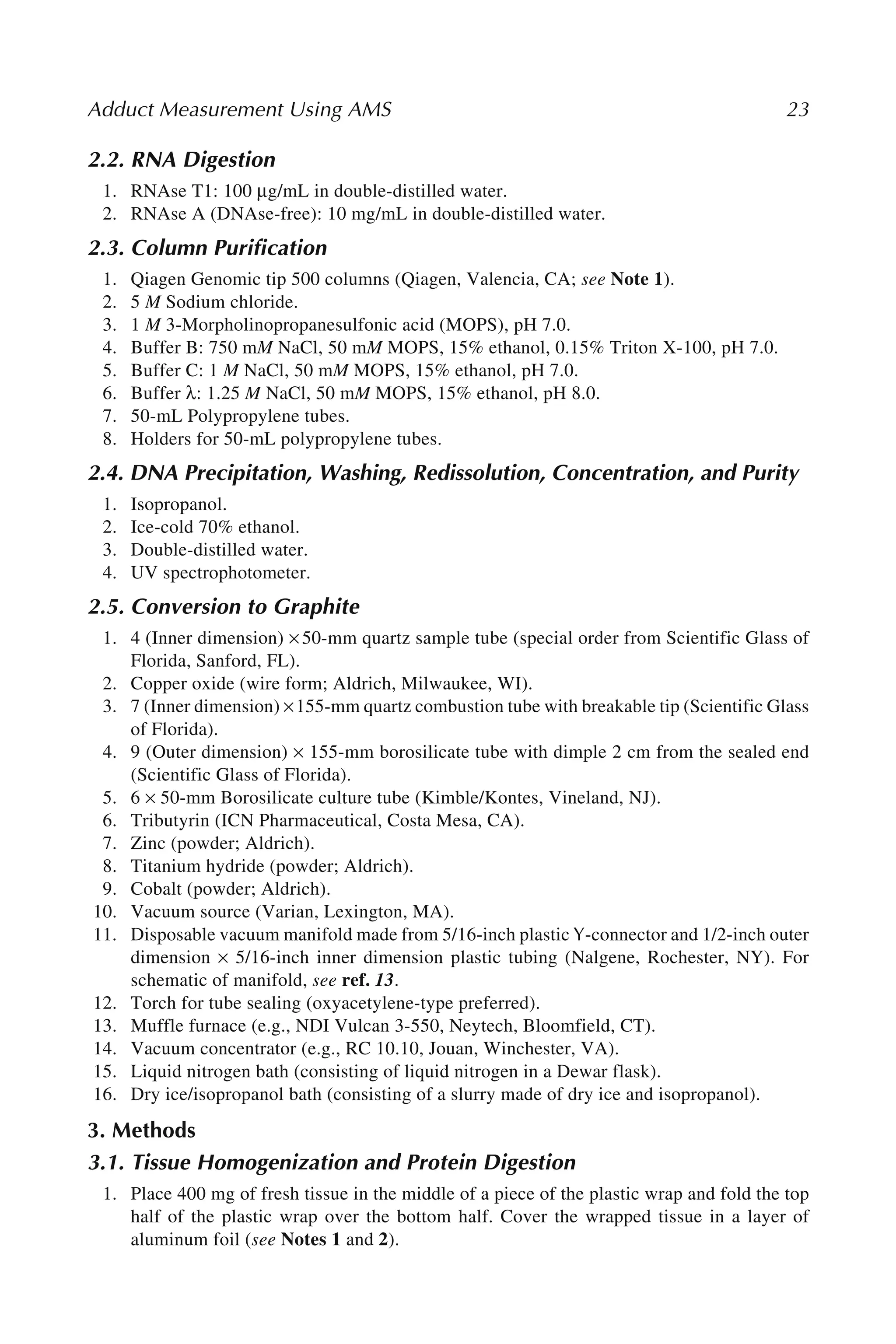 Adduct Measurement Using AMS 23
2.2. RNA Digestion
1. RNAse T1: 100 μg/mL in double-distilled water.
2. RNAse A (DNAse-free): 10 mg/mL in double-distilled water.
2.3. Column Purification
1. Qiagen Genomic tip 500 columns (Qiagen, Valencia, CA; see Note 1).
2. 5 M Sodium chloride.
3. 1 M 3-Morpholinopropanesulfonic acid (MOPS), pH 7.0.
4. Buffer B: 750 mM NaCl, 50 mM MOPS, 15% ethanol, 0.15% Triton X-100, pH 7.0.
5. Buffer C: 1 M NaCl, 50 mM MOPS, 15% ethanol, pH 7.0.
6. Buffer λ: 1.25 M NaCl, 50 mM MOPS, 15% ethanol, pH 8.0.
7. 50-mL Polypropylene tubes.
8. Holders for 50-mL polypropylene tubes.
2.4. DNA Precipitation, Washing, Redissolution, Concentration, and Purity
1. Isopropanol.
2. Ice-cold 70% ethanol.
3. Double-distilled water.
4. UV spectrophotometer.
2.5. Conversion to Graphite
1. 4 (Inner dimension) × 50-mm quartz sample tube (special order from Scientific Glass of
Florida, Sanford, FL).
2. Copper oxide (wire form; Aldrich, Milwaukee, WI).
3. 7 (Inner dimension) ×155-mm quartz combustion tube with breakable tip (Scientific Glass
of Florida).
4. 9 (Outer dimension) × 155-mm borosilicate tube with dimple 2 cm from the sealed end
(Scientific Glass of Florida).
5. 6 × 50-mm Borosilicate culture tube (Kimble/Kontes, Vineland, NJ).
6. Tributyrin (ICN Pharmaceutical, Costa Mesa, CA).
7. Zinc (powder; Aldrich).
8. Titanium hydride (powder; Aldrich).
9. Cobalt (powder; Aldrich).
10. Vacuum source (Varian, Lexington, MA).
11. Disposable vacuum manifold made from 5/16-inch plastic Y-connector and 1/2-inch outer
dimension × 5/16-inch inner dimension plastic tubing (Nalgene, Rochester, NY). For
schematic of manifold, see ref. 13.
12. Torch for tube sealing (oxyacetylene-type preferred).
13. Muffle furnace (e.g., NDI Vulcan 3-550, Neytech, Bloomfield, CT).
14. Vacuum concentrator (e.g., RC 10.10, Jouan, Winchester, VA).
15. Liquid nitrogen bath (consisting of liquid nitrogen in a Dewar flask).
16. Dry ice/isopropanol bath (consisting of a slurry made of dry ice and isopropanol).
3. Methods
3.1. Tissue Homogenization and Protein Digestion
1. Place 400 mg of fresh tissue in the middle of a piece of the plastic wrap and fold the top
half of the plastic wrap over the bottom half. Cover the wrapped tissue in a layer of
aluminum foil (see Notes 1 and 2).
 