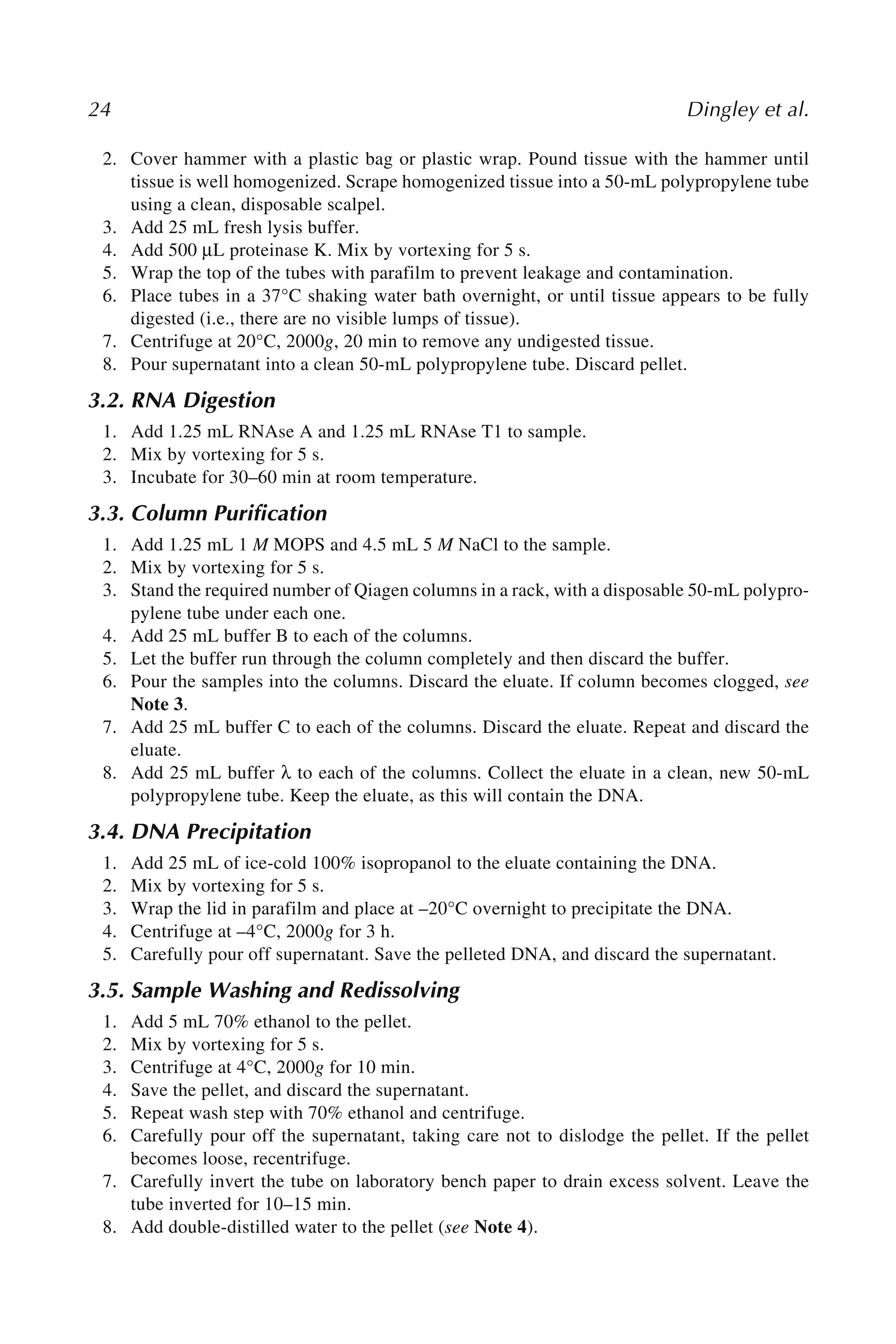 24 Dingley et al.
2. Cover hammer with a plastic bag or plastic wrap. Pound tissue with the hammer until
tissue is well homogenized. Scrape homogenized tissue into a 50-mL polypropylene tube
using a clean, disposable scalpel.
3. Add 25 mL fresh lysis buffer.
4. Add 500 μL proteinase K. Mix by vortexing for 5 s.
5. Wrap the top of the tubes with parafilm to prevent leakage and contamination.
6. Place tubes in a 37°C shaking water bath overnight, or until tissue appears to be fully
digested (i.e., there are no visible lumps of tissue).
7. Centrifuge at 20°C, 2000g, 20 min to remove any undigested tissue.
8. Pour supernatant into a clean 50-mL polypropylene tube. Discard pellet.
3.2. RNA Digestion
1. Add 1.25 mL RNAse A and 1.25 mL RNAse T1 to sample.
2. Mix by vortexing for 5 s.
3. Incubate for 30–60 min at room temperature.
3.3. Column Purification
1. Add 1.25 mL 1 M MOPS and 4.5 mL 5 M NaCl to the sample.
2. Mix by vortexing for 5 s.
3. Stand the required number of Qiagen columns in a rack, with a disposable 50-mL polypro-
pylene tube under each one.
4. Add 25 mL buffer B to each of the columns.
5. Let the buffer run through the column completely and then discard the buffer.
6. Pour the samples into the columns. Discard the eluate. If column becomes clogged, see
Note 3.
7. Add 25 mL buffer C to each of the columns. Discard the eluate. Repeat and discard the
eluate.
8. Add 25 mL buffer λ to each of the columns. Collect the eluate in a clean, new 50-mL
polypropylene tube. Keep the eluate, as this will contain the DNA.
3.4. DNA Precipitation
1. Add 25 mL of ice-cold 100% isopropanol to the eluate containing the DNA.
2. Mix by vortexing for 5 s.
3. Wrap the lid in parafilm and place at –20°C overnight to precipitate the DNA.
4. Centrifuge at –4°C, 2000g for 3 h.
5. Carefully pour off supernatant. Save the pelleted DNA, and discard the supernatant.
3.5. Sample Washing and Redissolving
1. Add 5 mL 70% ethanol to the pellet.
2. Mix by vortexing for 5 s.
3. Centrifuge at 4°C, 2000g for 10 min.
4. Save the pellet, and discard the supernatant.
5. Repeat wash step with 70% ethanol and centrifuge.
6. Carefully pour off the supernatant, taking care not to dislodge the pellet. If the pellet
becomes loose, recentrifuge.
7. Carefully invert the tube on laboratory bench paper to drain excess solvent. Leave the
tube inverted for 10–15 min.
8. Add double-distilled water to the pellet (see Note 4).
 