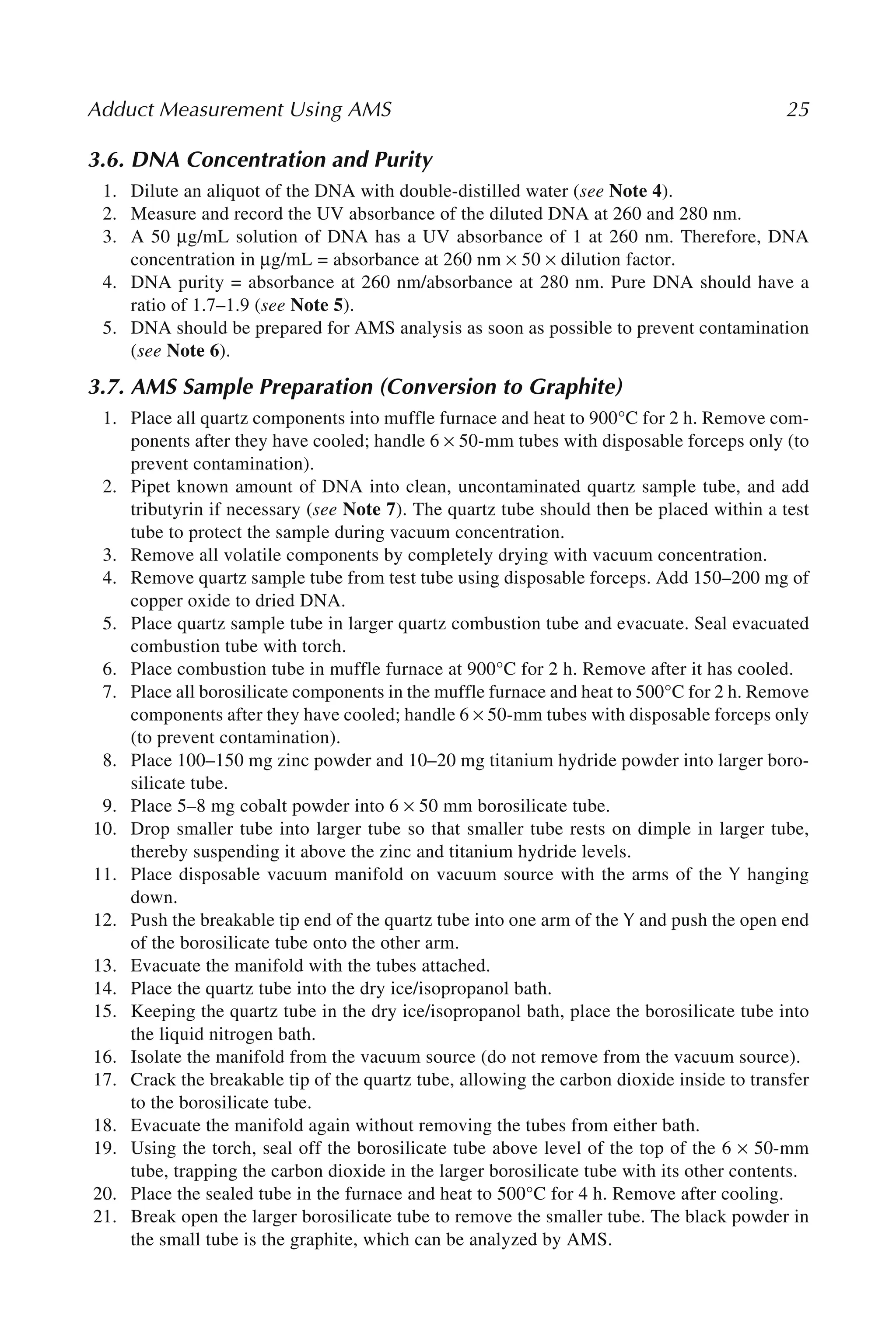 Adduct Measurement Using AMS 25
3.6. DNA Concentration and Purity
1. Dilute an aliquot of the DNA with double-distilled water (see Note 4).
2. Measure and record the UV absorbance of the diluted DNA at 260 and 280 nm.
3. A 50 μg/mL solution of DNA has a UV absorbance of 1 at 260 nm. Therefore, DNA
concentration in μg/mL = absorbance at 260 nm × 50 × dilution factor.
4. DNA purity = absorbance at 260 nm/absorbance at 280 nm. Pure DNA should have a
ratio of 1.7–1.9 (see Note 5).
5. DNA should be prepared for AMS analysis as soon as possible to prevent contamination
(see Note 6).
3.7. AMS Sample Preparation (Conversion to Graphite)
1. Place all quartz components into muffle furnace and heat to 900°C for 2 h. Remove com-
ponents after they have cooled; handle 6 × 50-mm tubes with disposable forceps only (to
prevent contamination).
2. Pipet known amount of DNA into clean, uncontaminated quartz sample tube, and add
tributyrin if necessary (see Note 7). The quartz tube should then be placed within a test
tube to protect the sample during vacuum concentration.
3. Remove all volatile components by completely drying with vacuum concentration.
4. Remove quartz sample tube from test tube using disposable forceps. Add 150–200 mg of
copper oxide to dried DNA.
5. Place quartz sample tube in larger quartz combustion tube and evacuate. Seal evacuated
combustion tube with torch.
6. Place combustion tube in muffle furnace at 900°C for 2 h. Remove after it has cooled.
7. Place all borosilicate components in the muffle furnace and heat to 500°C for 2 h. Remove
components after they have cooled; handle 6 × 50-mm tubes with disposable forceps only
(to prevent contamination).
8. Place 100–150 mg zinc powder and 10–20 mg titanium hydride powder into larger boro-
silicate tube.
9. Place 5–8 mg cobalt powder into 6 × 50 mm borosilicate tube.
10. Drop smaller tube into larger tube so that smaller tube rests on dimple in larger tube,
thereby suspending it above the zinc and titanium hydride levels.
11. Place disposable vacuum manifold on vacuum source with the arms of the Y hanging
down.
12. Push the breakable tip end of the quartz tube into one arm of the Y and push the open end
of the borosilicate tube onto the other arm.
13. Evacuate the manifold with the tubes attached.
14. Place the quartz tube into the dry ice/isopropanol bath.
15. Keeping the quartz tube in the dry ice/isopropanol bath, place the borosilicate tube into
the liquid nitrogen bath.
16. Isolate the manifold from the vacuum source (do not remove from the vacuum source).
17. Crack the breakable tip of the quartz tube, allowing the carbon dioxide inside to transfer
to the borosilicate tube.
18. Evacuate the manifold again without removing the tubes from either bath.
19. Using the torch, seal off the borosilicate tube above level of the top of the 6 × 50-mm
tube, trapping the carbon dioxide in the larger borosilicate tube with its other contents.
20. Place the sealed tube in the furnace and heat to 500°C for 4 h. Remove after cooling.
21. Break open the larger borosilicate tube to remove the smaller tube. The black powder in
the small tube is the graphite, which can be analyzed by AMS.
 