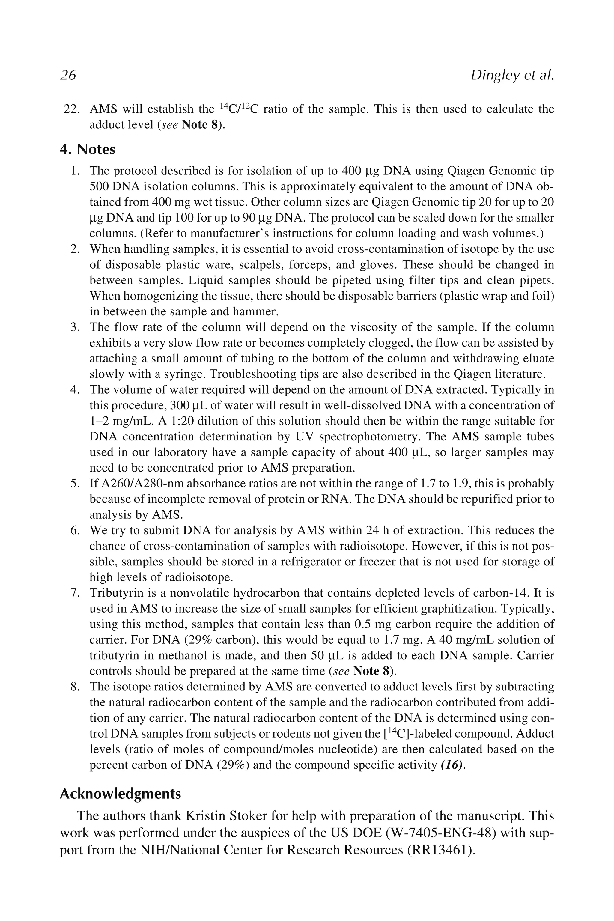 26 Dingley et al.
22. AMS will establish the 14C/12C ratio of the sample. This is then used to calculate the
adduct level (see Note 8).
4. Notes
1. The protocol described is for isolation of up to 400 μg DNA using Qiagen Genomic tip
500 DNA isolation columns. This is approximately equivalent to the amount of DNA ob-
tained from 400 mg wet tissue. Other column sizes are Qiagen Genomic tip 20 for up to 20
μg DNA and tip 100 for up to 90 μg DNA. The protocol can be scaled down for the smaller
columns. (Refer to manufacturer’s instructions for column loading and wash volumes.)
2. When handling samples, it is essential to avoid cross-contamination of isotope by the use
of disposable plastic ware, scalpels, forceps, and gloves. These should be changed in
between samples. Liquid samples should be pipeted using filter tips and clean pipets.
When homogenizing the tissue, there should be disposable barriers (plastic wrap and foil)
in between the sample and hammer.
3. The flow rate of the column will depend on the viscosity of the sample. If the column
exhibits a very slow flow rate or becomes completely clogged, the flow can be assisted by
attaching a small amount of tubing to the bottom of the column and withdrawing eluate
slowly with a syringe. Troubleshooting tips are also described in the Qiagen literature.
4. The volume of water required will depend on the amount of DNA extracted. Typically in
this procedure, 300 μL of water will result in well-dissolved DNA with a concentration of
1–2 mg/mL. A 1:20 dilution of this solution should then be within the range suitable for
DNA concentration determination by UV spectrophotometry. The AMS sample tubes
used in our laboratory have a sample capacity of about 400 μL, so larger samples may
need to be concentrated prior to AMS preparation.
5. If A260/A280-nm absorbance ratios are not within the range of 1.7 to 1.9, this is probably
because of incomplete removal of protein or RNA. The DNA should be repurified prior to
analysis by AMS.
6. We try to submit DNA for analysis by AMS within 24 h of extraction. This reduces the
chance of cross-contamination of samples with radioisotope. However, if this is not pos-
sible, samples should be stored in a refrigerator or freezer that is not used for storage of
high levels of radioisotope.
7. Tributyrin is a nonvolatile hydrocarbon that contains depleted levels of carbon-14. It is
used in AMS to increase the size of small samples for efficient graphitization. Typically,
using this method, samples that contain less than 0.5 mg carbon require the addition of
carrier. For DNA (29% carbon), this would be equal to 1.7 mg. A 40 mg/mL solution of
tributyrin in methanol is made, and then 50 μL is added to each DNA sample. Carrier
controls should be prepared at the same time (see Note 8).
8. The isotope ratios determined by AMS are converted to adduct levels first by subtracting
the natural radiocarbon content of the sample and the radiocarbon contributed from addi-
tion of any carrier. The natural radiocarbon content of the DNA is determined using con-
trol DNA samples from subjects or rodents not given the [14C]-labeled compound. Adduct
levels (ratio of moles of compound/moles nucleotide) are then calculated based on the
percent carbon of DNA (29%) and the compound specific activity (16).
Acknowledgments
The authors thank Kristin Stoker for help with preparation of the manuscript. This
work was performed under the auspices of the US DOE (W-7405-ENG-48) with sup-
port from the NIH/National Center for Research Resources (RR13461).
 